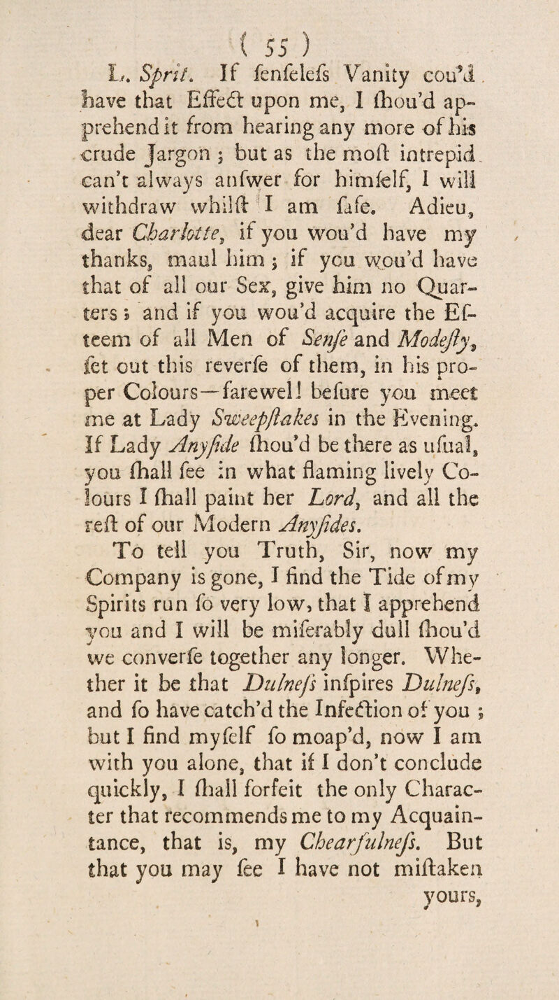 L. Sprit. If fenfelefs Vanity cou\i, have that Effed: upon me, I ihou’d ap¬ prehend it from hearing any more of his crude Jargon ; but as the moll: intrepid, can't always anfvver for himfelf, I will withdraw whilft ^I am fafe. Adieu, dear Charlotte, it you wou'd have my thanks, maul him; if you v^cu’d have that of all our Sex, give him no Quar¬ ters j and if you wou’d acquire the Ef- tcem of all Men of Senfe and Modejly^ fet out this reverfe of them, in his pro¬ per Colours—farewell before you meet me at Lady Sweepflakes in the Evening. If Lady Any fide (hou'd be there as ufual, you (hall fee in what flaming lively Co¬ lours I fhall paint her Lord, and all the refl: of our Modern Anyjides. To tell you Truth, Sir, now my Company is gone, I find the Tide of my Spirits run fo very low, that I apprehend you and I will be miferably dull thou'd we converfe together any longer. Whe¬ ther it be that Dulnefs infpires Dulnefs, and fo have catch'd the Infedion of you ; but I find myfelf fo moap’d, now I am with you alone, that if I don't conclude quickly, I lliall forfeit the only Charac¬ ter that recommends me to my Acquain¬ tance, that is, my Chearfiilnefi. But that you may fee I have not miftakeii yours, 4 *