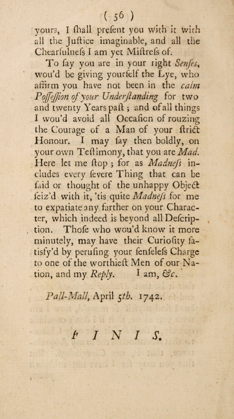 yours, I fliall prefent you with It Vv^ith all the Juftice imaginable, and all the Chearfulnefs I am yet Miftrefs of. To fay you are in your right Senfes^ vvou’d be giving yourfelf the Lye, who affirm you have not been in the calm PojfeJJion of your Underjlanding for two and twenty Years pad ; and of all things I wou’d avoid all Occahcn of rouzing the Courage of a Man of your ftridt Honour. I may fay then boldly, on your own Teftimony, that you are Mad, Here let me flop ; for as Madnef in¬ cludes every fevere Thing that can be faid or thought of the unhappy Objedl feiz’d with it, ’tis quite Madnef for me to expatiate any farther on your Charac¬ ter, which indeed is beyond alVDefcrip- , tion. Thofe who wou’d know it more minutely, may have their Curio(ity fa- tisfy'd by perufing your fenfelefs Charge to one of the worthieft Men of our Na¬ tion, and my Reply, I am, PalfMall^ April 1742. t INIS.