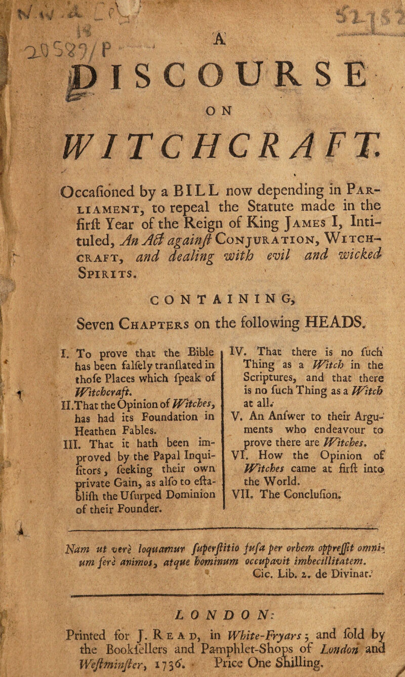 JDISCOURS E O N WITCHCRAFT. Occafioned by a BILL now depending in Par¬ liament, to repeal the Statute made in the firfl: Year of the Reign of King James I, Inti¬ tuled, AnAft againft Conjuration, Witch¬ craft, and dealing with evil and wicked Spirits. CONTAINING, Seven Chapters on the following HEADS. I. To prove that the Bible has been falfely tranflated in thofe Places which fpeak of Witchcraft, II. That the Opinion of Witches 3 has had its Foundation in Heathen Fables. III. That it hath been im¬ proved by the Papal Inqui- foors, feeking their own private Gain, as alfo to efta- blilh theUfurped Dominion of their Founder. IV. That there is no fuch1 Thing as a Witch in the Scriptures, and that there is no fuch Thing as a Witch at all.* V. An Anfwer to their Argu¬ ments who endeavour to prove there are Witches. VI. How the Opinion of Witches came at firft into the World. VII. The Gonclufion, Nam ut vere loquamur fuperjiith jufa per orbem opprejft omni* um fere animos3 atque heminum occupavit imbecillitatem. Cic. Lib, 2. de Divinar.’ LONDON: Printed for J. R e a d, in Whit e-Fry ars 5 and fold by the Booklellers and Pamphlet-Shops of London and Weftminfter, X736'. Price One Shilling,