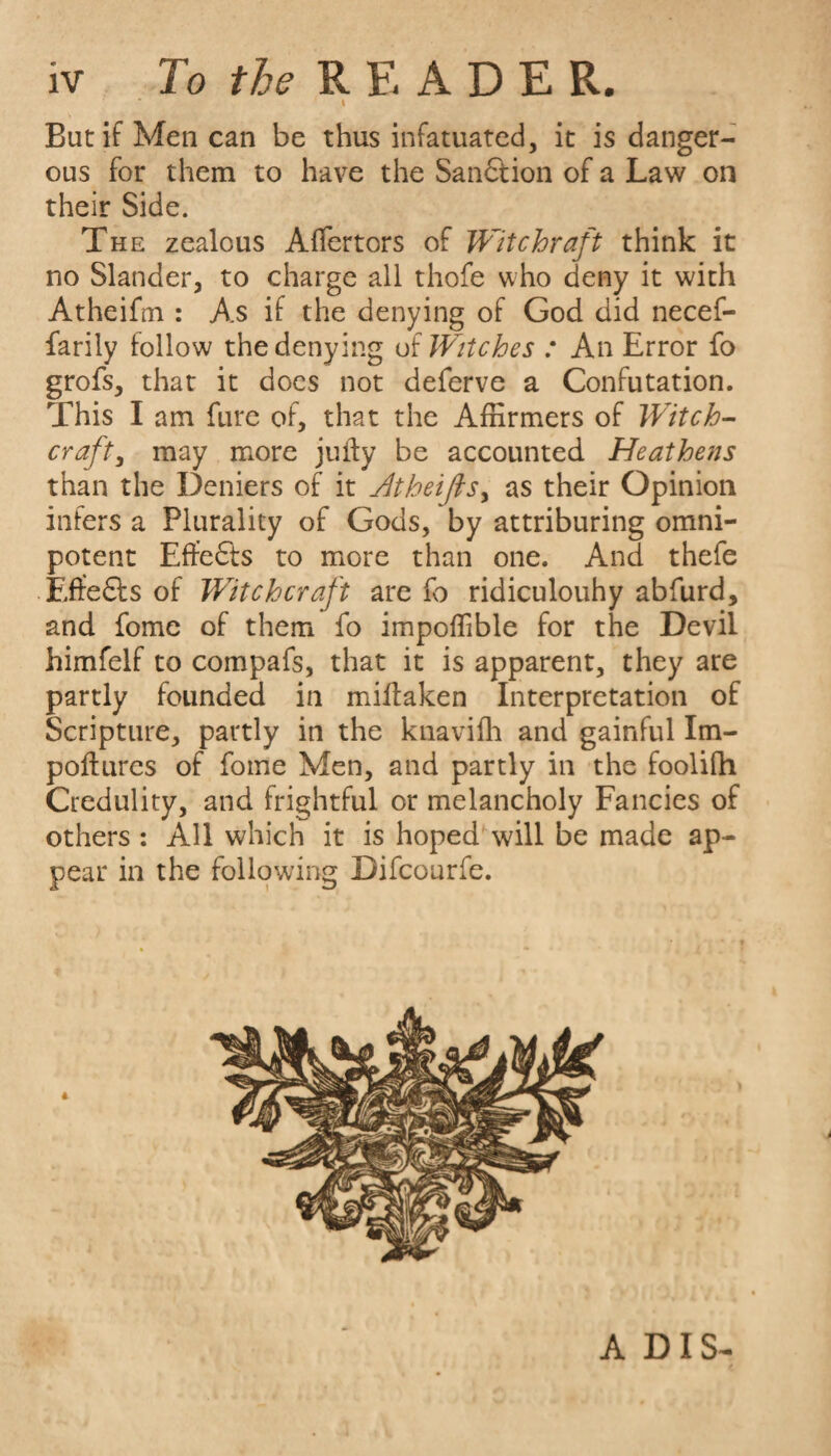 iv To the READER. ‘ \ But if Men can be thus infatuated, it is danger¬ ous for them to have the Sanction of a Law on their Side. The zealous Affertors of Wit c hr aft think it no Slander, to charge all thofe who deny it with Atheifm : As if the denying of God did necef- farily follow the denying of Witches : An Error fo grofs, that it does not deferve a Confutation. This I am fure of, that the Affirmers of Witch- crafty may more jufty be accounted Heathens than the Deniers of it Atheifksy as their Opinion infers a Plurality of Gods, by attributing omni¬ potent Effects to more than one. And thefe Effe&s of Witchcraft are fo ridiculouhy abfurd, and fome of them fo impoflible for the Devil himfelf to compafs, that it is apparent, they are partly founded in miftaken Interpretation of Scripture, partly in the knaviih and gainful Im- poftures of fome Men, and partly in the foolifh Credulity, and frightful or melancholy Fancies of others : AH which it is hoped will be made ap¬ pear in the following Difcourfe. ADIS-