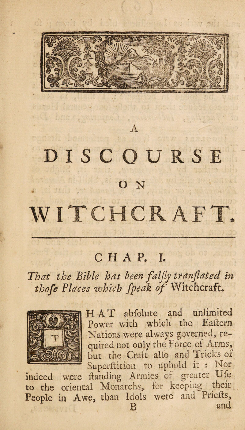 A DISCOURSE O N : WITCHCRAFT. CHAP. I. That the Bible has been falfy translated in thofe Places which /peak of Witchcraft. HAT abfolute and unlimited Power with which the Eaftern Nations were always governed, re¬ quired not only the Force of Arms, but the Cralt alfo and Tricks oi Superftition to uphold it : Nor indeed were Handing Armies of greater Ufe to the oriental Monarchs, for keeping their People in Awe^ than Idols were and Prieits, £ and