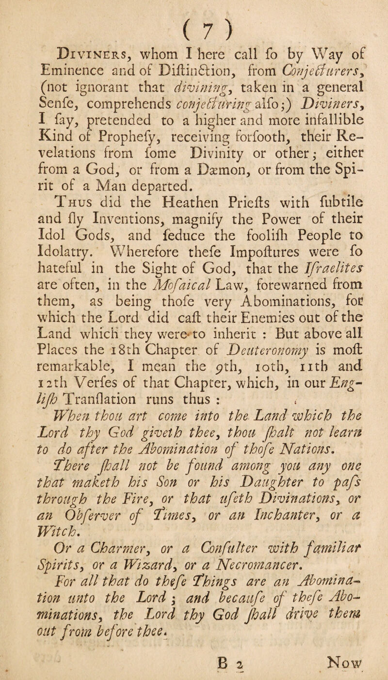 Di viners, whom I here call fo by Way of Eminence and of Biltindlion, from ConjeAurers, (not ignorant that divining, taken in a general Senfe, comprehends conjeAuringyAlo;) Diviners, I fay, pretended to a higher and more infallible Kind of Propriety, receiving forfooth, their Re¬ velations from fome Divinity or other; either from a God, or from a Daemon, or from the Spi¬ rit of a Man departed. Thus did the Heathen Priefts with fubtile and fly Inventions, magnify the Power of their Idol Gods, and feduce the foolifh People to Idolatry. Wherefore thefe Impoftures were fo hateful in the Sight of God, that the Israelites are often, in the Mofaical Law, forewarned from them, as being thofe very Abominations, for which the Lord did call their Enemies out of the Land which they were* to inherit : But above all Places the 18th Chapter of Deuteronomy is moft remarkable, I mean the pth, 10th, nth and 12th Verfes of that Chapter, which, in our Eng- lip Tranflation runs thus : When thou art come into the Land which the Lord thy God giveth thee, thou fhalt not learn to do after the Abomination of thofe Nations. :There pall not be found among you any one that maketb his Son or his Daughter to pafs through the Fire, or that ufeth Divinations, or an Obferver of times, or an Inchanter, or a Witch. Or a Charmer, or a Confulter with familiar Spirits, or a Wizard, or a Necromancer. For all that do thefe things are an Abomina¬ tion unto the Lord ; and becaufe of thefe Abo¬ minations, the Lord thy God pall drive them out from before thee.