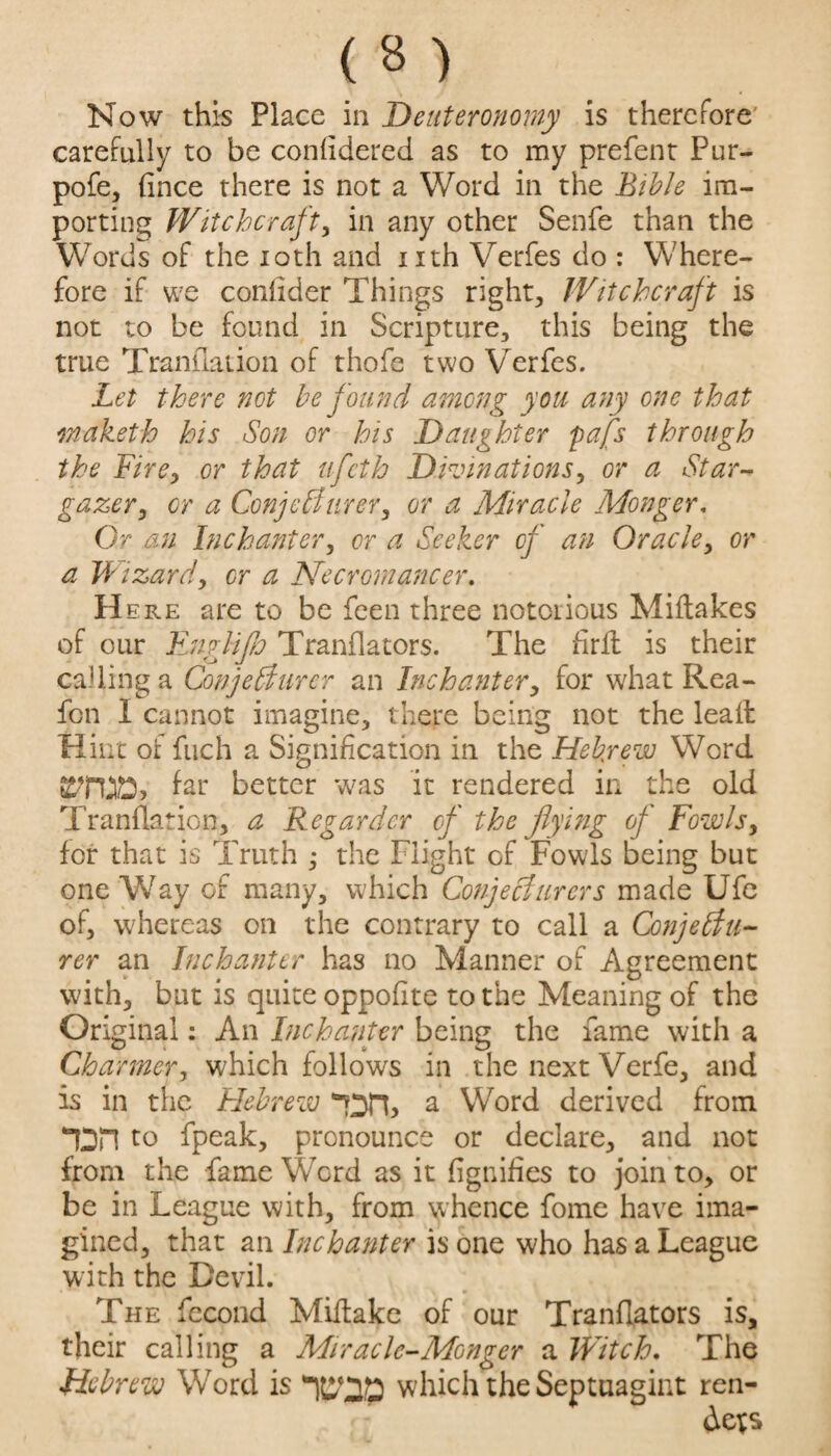 carefully to be confidered as to my prefent Pur- pofe, (ince there is not a Word in the Bible im¬ porting Witchcraft, in any other Senfe than the Words of the 10th and nth Verfes do : Where¬ fore if we confider Things rights Witchcraft is not to be found in Scripture, this being the true Translation of thofe two Verfes. Let there not be found among you any one that rnaketh his Son or his Daughter pafs through the Fire, or that ufeth Divinations, or a Star¬ gazer, or a Con'] chi nr er, or a Miracle Monger. Or an Inchanter, or a Seeker of an Oracle, or a Wizard, or a Necromancer. H ere are to be feen three notorious Miftakes of our Fnglip Tranflators. The fird is their calling a Conjetdurcr an Inchanter, for what Rea- fon I cannot imagine, there being not the lead Hint of fuch a Signification in the Hebrew Word far better was it rendered in the old Tranflation, a Regardcr of the flying of Fowls, for that is Truth ; the Flight of Fowls being but oneWay of many, which Conjecturcrs made Ufe of, whereas on the contrary to call a Conjebtu- rer an Inchanter has no Manner of Agreement with, but is quite oppofite to the Meaning of the Original: An Inchanter being the fame with a Charmer, which follows in the next Verfe, and is in the Hebrew '“Dn, a Word derived from TDH to fpeak, pronounce or declare, and not from the fame Word as it fignifies to join to, or be in League with, from whence fome have ima¬ gined, that an In chanter is one who has a League with the Devil. The fecond Midake of our Tranflators is, their calling a Miracle-Monger a JVitch. The Hebrew Word is 'H&20 which theSeptuagint ren¬ der