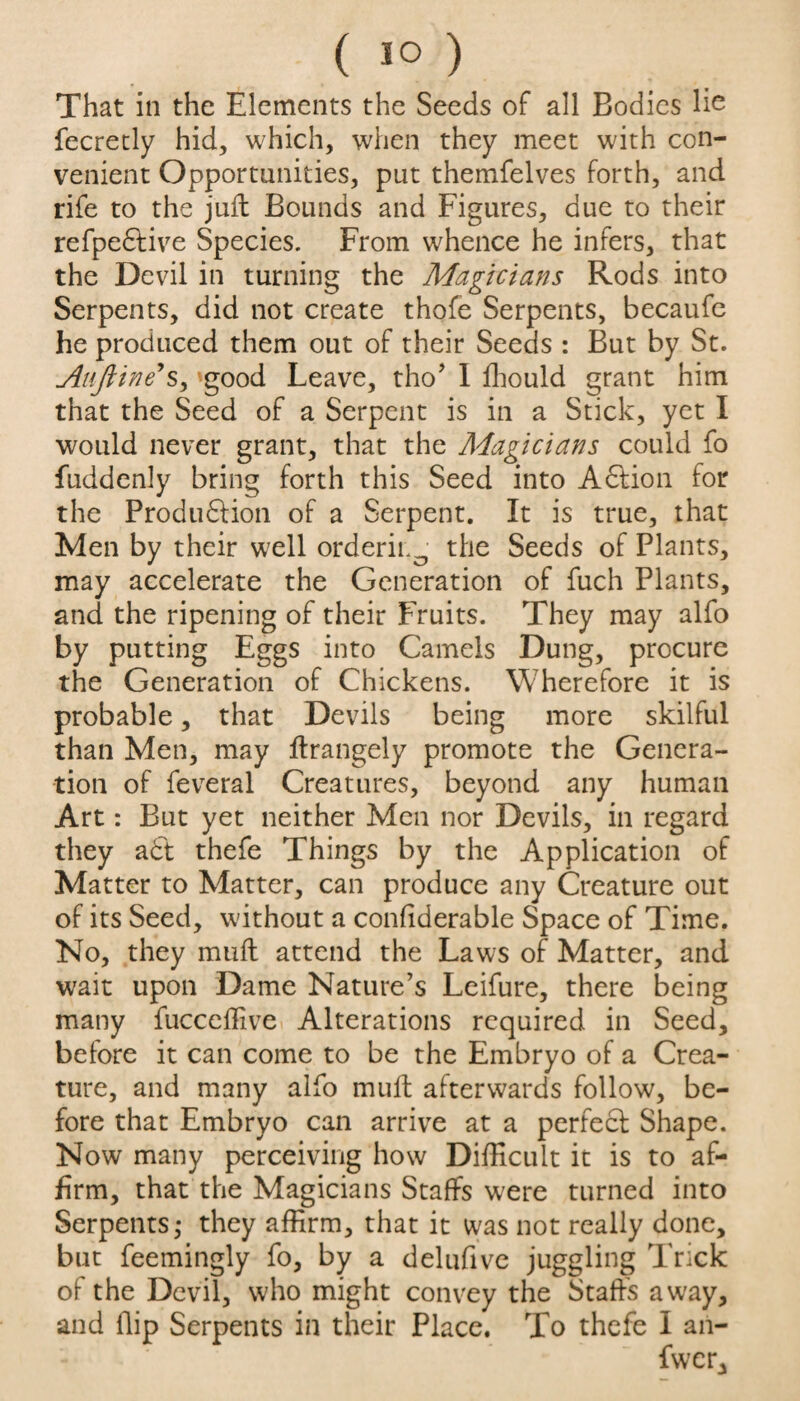 ( 1°) That in the Elements the Seeds of all Bodies lie fecretly hid, which, when they meet with con¬ venient Opportunities, put themfelves forth, and rife to the juft Bounds and Figures, due to their refpedtive Species. From whence he infers, that the Devil in turning the Magicians Rods into Serpents, did not create thofe Serpents, becaufe he produced them out of their Seeds : But by St. Atiftine*sy good Leave, tho’ I fhould grant him that the Seed of a Serpent is in a Stick, yet I would never grant, that the Magicians could fo fuddenly bring forth this Seed into Addon for the Produdtion of a Serpent. It is true, that Men by their well orderii.0 the Seeds of Plants, may accelerate the Generation of fuch Plants, and the ripening of their Fruits. They may alfo by putting Eggs into Camels Dung, procure the Generation of Chickens. Wherefore it is probable, that Devils being more skilful than Men, may ltrangely promote the Genera¬ tion of feveral Creatures, beyond any human Art: But yet neither Men nor Devils, in regard they a£t thefe Things by the Application of Matter to Matter, can produce any Creature out of its Seed, without a conflderable Space of Time. No, they mult attend the Laws of Matter, and wait upon Dame Nature’s Leifure, there being many fucceffive Alterations required in Seed, before it can come to be the Embryo of a Crea¬ ture, and many alfo mult afterwards follow, be¬ fore that Embryo can arrive at a perfect Shape. Now many perceiving how Difficult it is to af¬ firm, that the Magicians Staffs were turned into Serpents,- they affirm, that it was not really done, but feemingly fo, by a delufive juggling Trick of the Devil, who might convey the Staffs away, and flip Serpents in their Place. To thefe I an- ‘ ' fwcr.