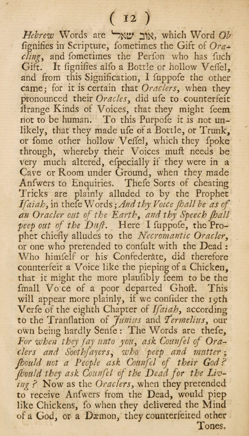 Hebrew Words are '-!m m which Word Ob fignifies in Scripture, fometimes the Gift of Ora* cling, and fometimes the Perfon who has fuch Gift. It fignifies alfo a Bottle or hollow Veffel, and from this Signification, I fuppofe the other came,- for it is certain that Ornclers, when they pronounced their Grades, did ufe to counterfeit ifrange Kinds of Voices, that they might feem not to be human. To this Purpofe it is not un¬ likely, that they made ufe of a Bottle, or Trunk, or fome other hollow Veffel, which they fpoke through, whereby their Voices muft needs be very much altered, efpecially if they were in a Cave or Room under Ground, when they made Anfwers to Enquiries. Thefe Sorts of cheating Tricks are plainly alluded to by the Prophet Ifaiah, in thefe Words ;And thy Voice Jhall be as of an Oracler out of the Earth, and thy Speech pall peep out of the Drift. Here I fuppofe, the Pro¬ phet chiefly alludes to the Necromantic Oracler, or one who pretended to confult with the Dead : Who himfelf or his Confederate, did therefore counterfeit a Voice like the pieping of a Chicken, that it might the more plaufibly feem to be the fmall Vo ce of a poor departed Ghoft. This will appear more plainly, if we confider the 19th Verfe of the eighth Chapter of Ifaiah, according to the Tranflation of Junius and ‘Termelius, our own being hardly Senfe : The Words are thefe. For when they fay unto you, ask Connfel of Ora- clers and Soothfayers, who peep and mutter; Jhould not a People ask Counfel of their God? fhould they ask Counfel of the Dead for the Liv¬ ing ? Now as the Graders, when they pretended to receive Anfwers from the Dead, would piep like Chickens, fo when they delivered the Mind of a God, or a Daemon,- they counterfeited other Tones.