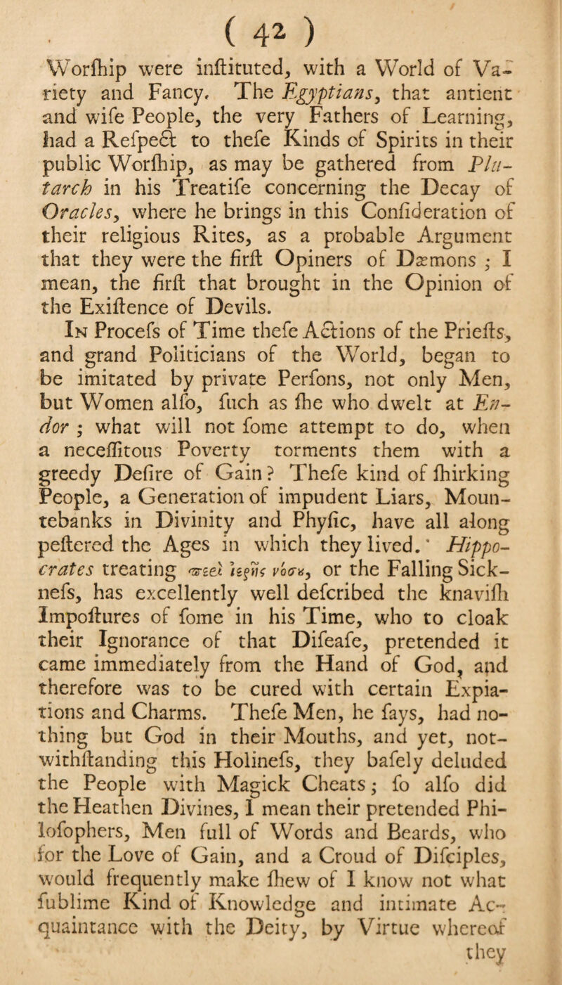 Worfhip were inftituted, with a World of Va¬ riety and Fancy, The Egyptians, that antient and wife People, the very Fathers of Learning, had a Refpedf to thefe Kinds of Spirits in their public Worlhip, as may be gathered from Plu¬ tarch in his Treatife concerning the Decay of Oracles, where he brings in this Confideration of their religious Rites, as a probable Argument that they were the firffc Opiners of Demons • I mean, the firfl that brought in the Opinion of the Exigence of Devils. In Procefs of Time thefe Actions of the Prieits, and grand Politicians of the World, began to be imitated by private Perfons, not only Men, but Women alfo, fuch as fhe who dwelt at En- dor ; what will not fome attempt to do, when a neceflitous Poverty torments them with a greedy Defire of Gain ? Thefe kind of fhirking People, a Generation of impudent Liars, Moun¬ tebanks in Divinity and Phyfic, have all along peftered the Ages in which they lived.’ Hippo¬ crates treating Ufa vo?*, or the Falling Sick- nefs, has excellently well defcribed the knavifh Impoftures of fome in his Time, who to cloak their Ignorance of that Difeafe, pretended it came immediately from the Hand of God, and therefore was to be cured with certain Expia¬ tions and Charms. Thefe Men, he fays, had no¬ thing but God in their Mouths, and yet, not¬ withstanding this Holinefs, they bafely deluded the People with Magick Cheats; fo alfo did the Fleathen Divines, 1 mean their pretended Phi- lofophers. Men full of Words and Beards, who for the Love of Gain, and a Croud of Difciples, would frequently make fhew of I know not w'hat fublime Kind oh Knowledge and intimate Ac¬ quaintance with the Deity, by Virtue whereof they