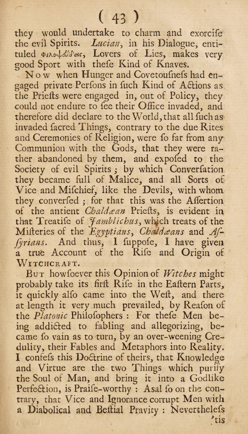 they would undertake to charm and exorcife the evil Spirits. Lucian, in his Dialogue, enti- tuled ibiKo'^dj'fetsy Lovers of Lies, makes very good Sport with thefe Kind of Knaves. Now’ when Hunger and Covetoufnefs had en¬ gaged private Perfons in fuch Kind of Adtions as the Priefts were engaged in, out of Policy, they could not endure to fee their Office invaded, and therefore did declare to the World, that all fuch as invaded facred Things, contrary to the due Rites and Ceremonies of Religion, wrere fo far from any Communion with the Gods, that they were ra¬ ther abandoned by them, and expofed to the Society of evil Spirits ; by which Converfation they became full of Malice, and all Sorts of Vice and Mifchief, like the Devils, with whom they converfed ; for that this was the Affertion of the antient Chaldean Priefts, is evident in that Treatife of J-amblichus, whjch treats of the Miseries of the Egyptians, Chddteans and Af- fyrians. And thus, I fuppofe, I have given a true Account of the Rife and Origin of Witchcraft. But howfoever this Opinion of Witches might probably take its hrft Rife in the Eaftern Parts, it quickly alfo came into the W7elt, and there at length it very much prevailed, by Reafon of the Platonic Philofophers : For thefe Men be¬ ing addidled to fabling and allegorizing, be- came fo vain as to turn, by an over-weening Cre¬ dulity, their Fables and Metaphors into Reality. I confefs this Dodfrine of theirs, that Knowledge and Virtue are the two Things which purify the Soul of Man, and bring it into a Godlike Perfedtion, is Praife-worthy : Asal fo on the con¬ trary, that Vice and Ignorance corrupt Men with a Diabolical and Betfial Pravity : Neverthelefs