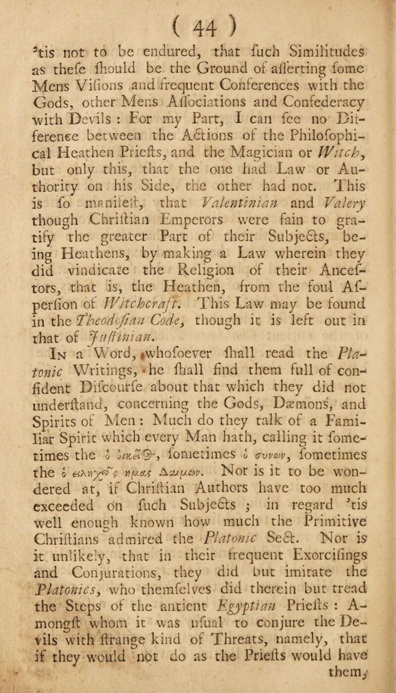 3tis not to be endured, that fuch Similitudes as thefe fhould be the Ground of afferting fome Mens Vidons and frequent Conferences with the Gods, other Mens Affociations and Confederacy with Devils : For my Part, I can fee no Dif¬ ference between the Actions of the Philofophi- cal Heathen Prieffs, and the Magician or Witch, but only this, that the one had Law or Au¬ thority on his Side, the other had not. This is fo maniielt, that Valentinian and Valery though Chriitian Emperors were fain to gra¬ tify the greater Part of their Subjects, be¬ ing Heathens, by making a Law wherein they did vindicate the Religion of their Ances¬ tors, that is, the Heathen, from the foul Af- perfion of Witchcraft. This Law may be found in the Pheodofian Code, though it is left out in that of Juft ini an. In a Word, #whofoever fhall read the Pla¬ tonic Writings, he fhall find them full of con¬ fident Difcourfe about that which they did not underiland, concerning the Gods, Daemons, and Spirits of Men : Much do they talk of a Fami¬ liar Spirit which every Man hath, calling it fome- times the l */&£©*, iometimes l (twm, fometimes the o e.hwyg?$ aNor is it to be won¬ dered at, if Chriftian Authors have too much exceeded on fuch Subjects ,* in regard kis well enough known how much the Primitive Chriftians admired the Platonic Seel. Nor is it unlikely, that in their frequent Exorciiings and Conjurations, they did but imitate the Platonics, who themfelves did therein but tread the Steps of the antient Egyptian Priells : A- mongfl whom it was ufual to conjure the De¬ vils with llrange kind of Threats, namely, that if they would not do as the Priells would have the my