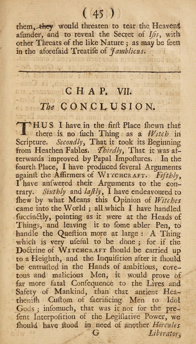 them^-fchey would threaten to tear the Heaven^ afunder, and to reveal the Secret of Ifis, with other Threats of the like Nature • as may be feen in the aforefaid Treatife of Jambitcus. CHAP. VII. The CONCLUSION. HUS I have in the firfh Place fhewn that A there is no fuch Thing as a Witch in Scripture. Secondly, That it took its Beginning from Heathen Fables* thirdly, That it was af¬ terwards improved by Papal Impoftures. In the fourth Place, I have produced feveral Arguments againft the Affirmers of Witchcraft. Fifthly, I have anfwered their Arguments to the con¬ trary. Sixthly and laftly, I have endeavoured to fhew by what Means this Opinion of Witches came into the World ; all which I have handled fuccin&ly, pointing as it were at the Heads o£ Things, and leaving it to fome abler Pen, to handle the Queftion more at large : A Thing which is very ufeful to be done ,• for if the Do&rine of Witchcraft fhould be carried up to a Heighth, and the Inquifition after it fhould be entrusted in the Hands of ambitious, cove¬ tous and malicious Men, it would prove of far more fatal Confequence to the Lives and Safety of Mankind, than that antient Hea- thenifh Cuflom of facrificing Men to Idol Gods $ infomuch, that was it not for the pre~ fent Interpofition of the Legiflative Power, we fhould have ftood in need of another Hercules G Liberator,