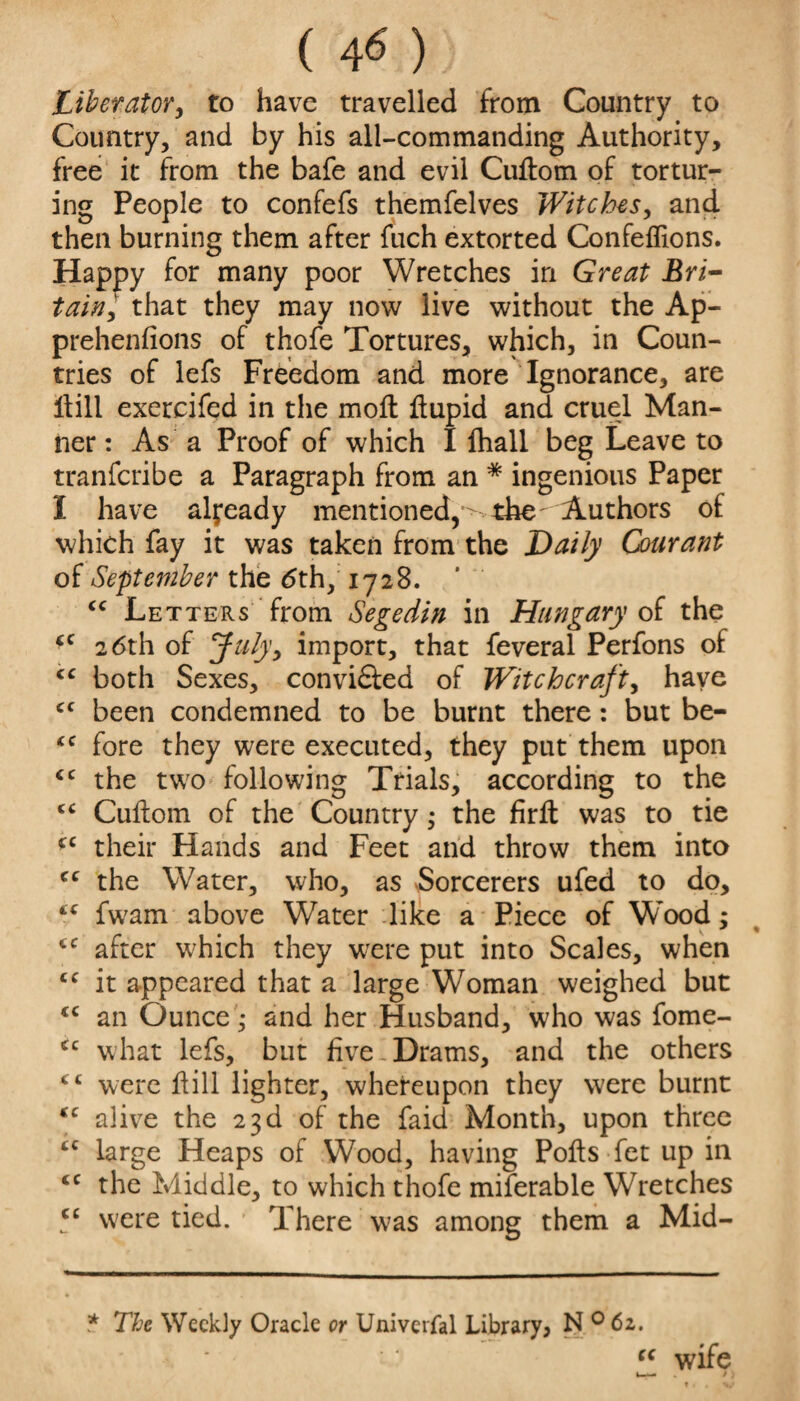 ( 4« ) Liberator, to have travelled from Country to Country, and by his all-commanding Authority, free it from the bafe and evil CuHom of tortur¬ ing People to confefs themfelves Witches, and then burning them after fuch extorted Confeflions. Happy for many poor Wretches in Great Bri¬ tain, that they may now live without the Ap- prehenfions of thofe Tortures, which, in Coun¬ tries of lefs Freedom and more Ignorance, are Hill exercifed in the moll Hupid and cruel Man¬ ner : As a Proof of which I lhall beg Leave to tranfcribe a Paragraph from an * ingenious Paper I have already mentioned,'^ the Authors of which fay it was taken from the Daily Courant of September the dth, 1728. cc Letters from Segedin in Hungary of the “ 26th of Julyy import, that feveral Perfons of cc both Sexes, convidled of Witchcraft, have cf been condemned to be burnt there: but be- <c fore they were executed, they put them upon <c the two following Trials, according to the “ Cuflom of the Country; the firlt was to tie (C their Hands and Feet and throw them into cc the Water, who, as Sorcerers ufed to do, “ fwam above Water like a Piece of Wood; (C after wTich they were put into Scales, when cc it appeared that a large Woman weighed but <c an Ounce; and her Husband, who was fome- cc what lefs, but five-Drams, and the others <£ were Hill lighter, whereupon they were burnt tc alive the 23d of the faid Month, upon three £C large Heaps of Wood, having Polls fet up in <c the Middle, to which thofe miferable Wretches 5C were tied. There w>as among them a Mid- * The Weekly Oracle or Univerfal Library? N 0 62. cc wife