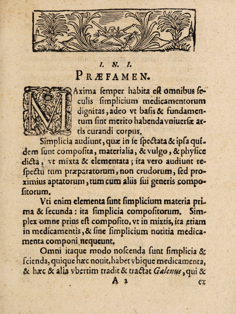 Praefamen. Axima ferri per habita eft omnibus fe¬ culis fimplicium medicamentorum dignitas,adeo vt bafis& fundamen¬ tum fine merito habenda vniuerlae ac¬ tis curandi corpus. Simplicia audiunt,quae in fe fpe&ata& ipfaquf- dem fune compofita, materialia, & vulgo ,& phyfice di&a, vt mixta & elementata 5 ita vero audiunt re- fpeffcu tum praeparatorum, non crudorum, fed pro¬ ximius aptatorum, tum cum aliis fui generis compo» ficorum. Vei enim elementa fimt fimplicium materia prL ma & fecunda; ira fimplicia compofitorum. Sim¬ plex omne prius eft compofito, vt in mixtis, ita £ tiara in medicamentis ,& fine fimplicium notitia medica¬ menta componi nequeunt. Omni itaque modo nofecnda funt fimplicia & fcienda, quique haec nouit,habet vbique medicamenta, & haec & alia vbertim tradit & cra&at Galenm%qui & h % es