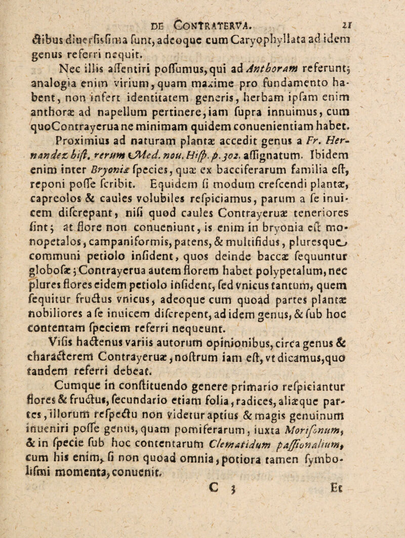 ilibus dluerfisfima funt, adcoquc cum Carypphyllata ad ideni genus referri nequit. Nec illis ailentiri pofTumus,qui ad Antboram referunt^ analogia enim virium, quam maxime pro fundamento ha* bent, non infert identitatem generis, herbam ipfani enim anthorae ad napellum pertinere,iam fupra innuimus, cum quoContrayerua ne minimam quidem conuenientiam habet. Proximius ad naturam plantas accedit genus a Fr. Her- nandirzhi (i, rerum tMcd. nou> Htfp,p^o2, aflignatutrr Ibidem enim inter Bryonis. fpecies, quse ex bacciferarum familia efl, reponi poffe fcribit. Equidem fi modum crefcendi plantas, capreolos & caules volubiles refpiciamus, parum a fe inui- cem difcrepant, nifi quod caules Contrayeruae teneriores fint} a t flore non conueniunt, is enim in bryonia di mo- rsopetalos, campaniformis, patens, & multifidus, plurcsquo communi petiolo infident, quos deinde baccas fequuntur globofaeyContraycfua autem florem habet polypetaIum,nec plures flores eidem petiolo infident, fed vnkus tantum, quem fequitur frudus vnkus, adeoque cum quoad partes plantae nobiliores afe inuicem diferepent, ad idem genus, &fub hoc contentam fpeciem referri nequeunt. Vifis hadJenus variis autoruffi opinionibus, circa genus & charaflerem Contrayeruae ,noftrum iam eft,vt dicamus,quo tandem referri debeat. Cumque in conftituendo genere primario refpiciantuf flores &fru6lus,fecundario etiam folia,radices,ali^que par¬ tes, illorum refpe&u non videtur aptius & magis genuinum ifiueniri poffe genus,quam pomiferarum, iuxta Mafifinum$ & in fpede fub hoc contentarum Clematidum pafftonaltumf cum his enim,, fi non quoad omnia, potiora tamen fymbo* lifmi momenta, conuenit
