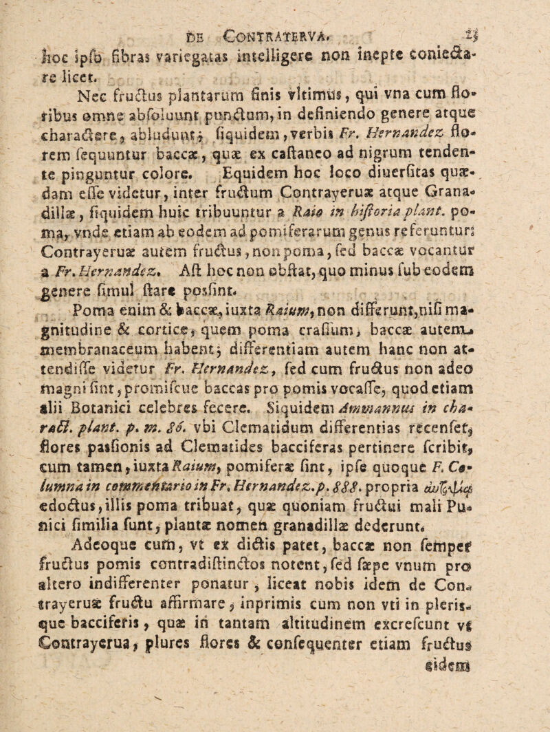 m Contrateuva. ^ :i$ ■ Jioc ipfo fibras variegatas intdfigere non Inepte conie&a- re licet, . -' ^ j:..= j .; -t •. Nec fructus plantarum finis vltimus, qui vna cum flo* tibus omne abfoluunt punibomjin definiendo genere atque charactere,abludunt? fiquidem > verbis Fr, Htrnandez fio* rem fequuntur baccac , quae ex caftanco ad nigrum tenden¬ te pinguntur colore. Equidem hoc loco diuerfitas quae¬ dam cffe videtur, inter fructum Contrayerust atque Grana- dillee , fiqqidetn huic tribuuntur a kaU in hiftoriaplmt. po¬ ma,- vnde edam ab eodem ad pomiferarum genus referunturs Contrayeruae autem frudus, non poma, fed baecas vocantur a Fr. Hernandcz, Alt hoc non ebftat, quo minus fub eodem genere fimul ftare posfint» Poma enim&baccae,iux.ta Raium$non diffkrum,oifima¬ gnitudine & cortice, quem poma erafiiimj baccae autem-» membranaceum habent , differentiam autem hanc non at- tendiffe videtur fr. Uernmdez> fed cum frudus non adeo magni fim,promifcue baccaspro pomis vocaffe, quod etiam ilii Botanici celebres fecere. Siquidem Ammmnm in cha* ra£l. piant, p. m» $o. vbi Clematidum differentias recenfet^ flores pasfionis ad Clematides bacciferas pertinere feribit, cum tamen9iutuRaiumf pomifera fint, ipfe quoque F. O» lumnain c®Mffi€HUrioinFr.Hirnand$Z.p:88S>'fXG$x\& edoftus,illis poma tribuat, quae quoniam frudui mali Pu* tiicifi milia funt, plantae nomen granadillae dederunt» Adeoque cum, U ex diftis patet, baccx non fempef frudus pomis cantradiftindos notent,fed fepe vnum pro altero indifferenter ponatur , liceat nobis idem de Con* trayeruse fru&u affirmare <* inprimis cum non vti in pleris- que baccifcfis, quae in tantam altitudinem excrefcum vl Contrayerua, plures flores & confcquemer etiam fru$u§