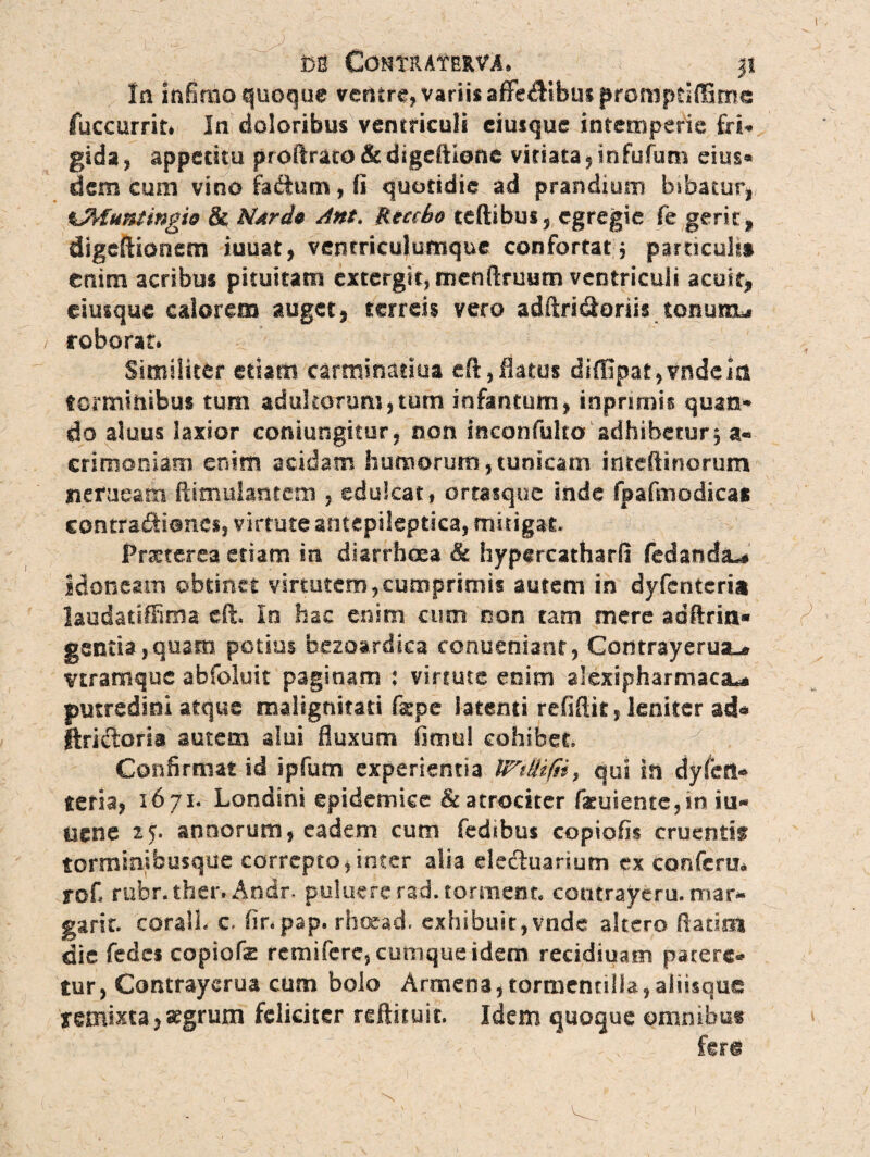 m ComMntvA» jt In infimo quoque ventre, variis afFe<ftibus promptiffime fuccurrit* In doloribus ventriculi eiusque intemperie fri¬ gida» appetitu proftraco &digeftlone vitiata»infufum eius- dem cum vino fa&um, fi quotidie ad prandium bibatur» %MufUingie & NatA* Ant. Reccbo teftibus» egregie fe gerit» digeftionem iuuat, ventriculumque confortat, particulis enim acribus pituitam extergit, menftruum ventriculi acuit* eiusque calorem auget, terreis vero adftriSoriis tonuitu roborat. Similiter edam carminatiua eft,flatus diffipar,vndem torminibus tum adultorum,tum iofantum» inprimis quan¬ do aluus laxior conjungitur, non inconfulto adhibetur, a* crimoniam enim acidam humorum,tunicam irfteftinorum nerueam ftimulantem , edulcat, ortasque inde fpafmodicas contra&ionss» virtute antepileptica, mitigat, Prxterea etiam in diarrhoea & hypercatharfi fedandiu idoneam obtinet virtutem,cumprimis autem in dyfenteria laudatiffima eft, Io hac enim cum non tam mere adftrin» gentia, quam potius bezosrdsca contieriianr, Comrayeruaur vtramque abfoluit paginam ; virtute enim alexipharmaca^ putredini atque malignitati &pe latenti refiftit, leniter ad* ftricftoria autem alui fluxum fimul cohibet 7 Confirmat id ipfum experientia , qui in dyfen¬ teria» 1671. Londini epidemice & atrociter fxuiente,in iu- dene 25* annorum» eadem cum fedibus copiolis cruentis torminibusque correpto»inter alia eletftuarium ex confcru* rofi rubr.ther. Andr. puluefcrad.torment. contrayeru. mar¬ ga r it. coralb c. finpap. rboead. exhibuit,vnde altero ftatiei die fedes copiofe remifere, cumque idem recidiuam patere¬ tur, Contrayerua cum bolo Armena, tormentilla,aliisque remixta, segrum feliciter reftituit. Idem quoque omnibus ferg