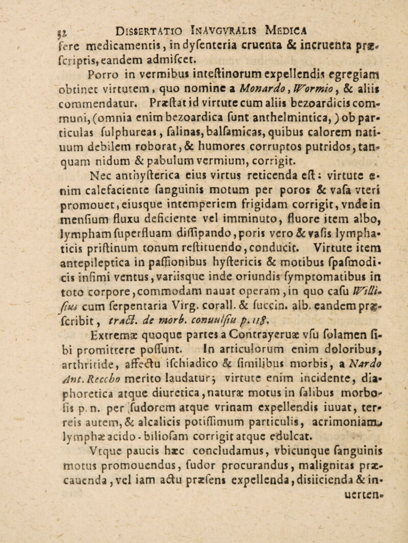 ftre medicamentis, indyfenteria cruenta & incruenta pr** faiptis, eandem admifeet. Porro in vermibus inteftinorum expellendis egregiam obtinet virtutem, quo nomine a Monardo, UTormio, & aliis commendatur. Praedat id virtute cum aliis bezoardicis com¬ muni, (omnia enim bezoardica funt anthelmintica, )ob par¬ ticulas fulphureas, falinas,balfamicas, quibus calorem nati- uum debilem roborat,& humores corruptos putridos,tan* quam nidum & pabulum vermium, corrigit. Nec anthyfterica eius virtus reticenda efti virtute e* nim calefaciente fanguinis motum per poros & vafa vteri promouet,eiusque intemperiem frigidam corrigit,vndein menfium fluxu deficiente vel imminuto, fluore item albo, lymphamfuperfluam diffipando,poris yero&vafls lympha* ticis priffinum tonum reftituendo, conducit. Virtute item antepileptica in pa0ionibus hyftericis & motibus fpafmodi- cis infimi ventus,variisque inde oriundis fymptomatibus in toto corpore,commodam nauat operam,in quo cafu U^tUU (tus cum ferpentaria Virg, corall. & fuccin. alb. eandem pro¬ fer ibit , traSi. de mori, conuuifiu p. ug. Extremae quoque partes a Contrayeruae vfu folamen fi- bi promittere poflunt. In articulorum enim doloribus, arthritide, affedu ifchiadico & fi milibus morbis, * Nardo Ant.Rzccho merito laudatur $ virtute enim incidente, dia» jphoretica atque diuretica,naturae motus in falibus morbo- iis p.n, per fudorem atque vrinam expellendis iuuat, ter* reis autem,& alcalicis potiffimum particulis, acrimoniam-» lymphae acido-biiiofam corrigit atque edulcat. Vtquc paucis haec concludamus, vbicunque fanguinis motus promoucndus, fudor procurandus, malignitas prsc- caucnda,vcl iam a&u prxfens expellenda,disiicienda & in* uerten*