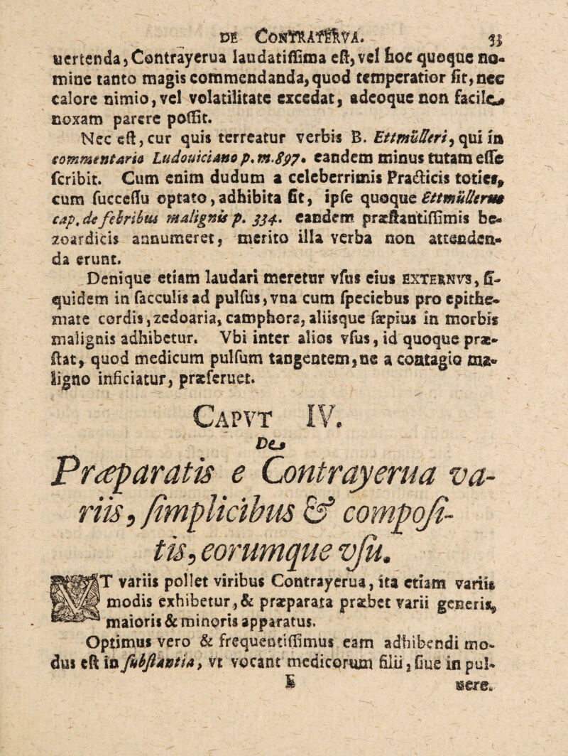 DE CostRAff&Vi. 31 uertenda , Contrayerua laudatiffima cfl, vel fioc quoque no» miae tanto magis commendanda, quod temperatior fit, nec calore nimio, vel volatilitate excedat, adeoque non facile# noxam parere poflfit. Nec eft,cur quis terreatur verbis B. Ettmufftriyqui in «ommentaria Ludouiciano p. m-Spp. eandem minus tutam efle feribit. Cum enim dudum a celeberrimis Pra&icis toties* cum fucceilu optato, adbibita fit, ipfe quoque Ettmulhrm cap, defthribtu malignis p. 334. eandem pradbatiffimis be. zoardicis assumeret, merito illa verba non attenden¬ da erunt. Denique etiam laudari meretur vfus cius exteknvs, fi- quidem in faeculis ad pulfus,vna cum fpeciebus pro epitbe^ mate cordis ,zedoaria, camphors, aliisque facpiui in morbis malignis adhibetur. Vbi inter alios vius, id quoque pras» Hat, quod medicum pulfum tangentem,ne a contagio ma¬ ligno inficiatur, praeferuet. Capvt I-V* DCj Praeparatis e Contrayerua va¬ riis > fimplicibm & compofi- ti$} eorumque vju. ptp^fT variis pollet viribus Contrayerua, ita etiam variis |||p|l modis exhibetur , & praeparata praebet varii generis, maioris & minoris apparatus. Optimus vero & frequentifiimus eam adhibendi mo¬ dus eft in Jkbftavtia, vt vocant medicorum filii, Cue in pul- R sere.