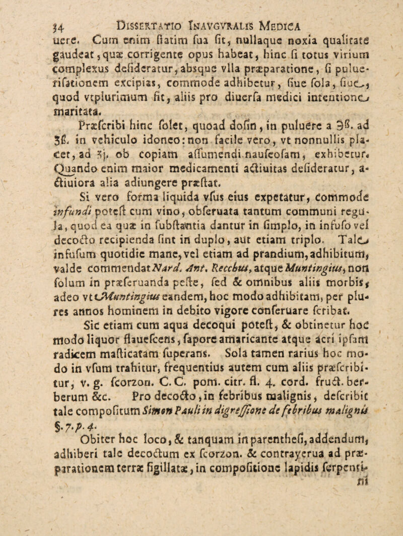 nere, Cum enim fiatirn fua fit, nullaque noxia qualitate gaudeat, quas corrigente opus habeat, hinc fi totus virium complexus defidcratur, absque vlia prseparatione, fi pulue- tifarionem excipias, commode adhibetur, fiue fola, fiuGj quod vt.pluri.aium fit, aliis pro diuerfa medici intentiono maritata.  ; . ' * , Prsfcribi hinc fbtet, quoad dofin, in puluere a 3^. ad 5(L in vehiculo idoneo:non facile vero, vt nonnullis pla¬ cet, ad 3j, ob copiam afiumendi naufeofam, exhibetur Quando enim maior medicamenti acliuitas defideratur, a- ftiuiora alia adiungere pr&fiat. Si vero forma liquida vfus eius expetatur, Commode wfundi pote fi cum vino, obfemata tantum communi regii* Ia, quod ea qu£ in fubftatma dantur in fimplo, in inrufo vel deco&o recipienda fint in duplo, aut etiam triplo. Talo infufum quotidie mane,vel etiam ad prandium,adhibitum, valde commendat^^ Anu Recchta^iqu^Muntingius^non folum in prseferuanda pefie, fed & omnibus aliis morbis* adeo vtxMuntinghti eandem, hoc modo adhibitam, per plu¬ re* annos hominem in debito vigore conferuare feribat. Sic etiam cum aqua decoqui potefi, & obtinetur HoC modo liquor flmcfcem, fapore amaricante atque acri ipfarn radicem mafiicafam fuperans. Sola tamen rarius hoc ma¬ do in vfum trahitur, frequentius autem cum aliis praeferibi- tur, V. g. fcorzon. C. C. poffi.citr.fi. 4, cord. frud. ber- berum &c. Pro decodo, in febribus malignis, deferibit tale compofitum Simm PauU in digreffiant de febribus niAlignti §• 7*P' * Obiter hoc loco,& tanquam in parenthefi, addendum, adhiberi tale deco&um ex fcorzon. & contrayerua ad prae¬ parationem terrae figillatae,in eompofitionc lapidis ferpentV