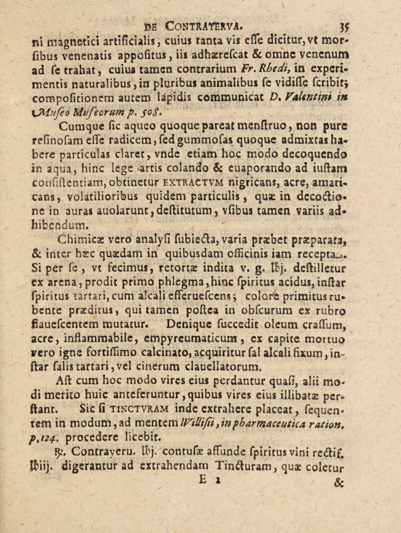 ISE CONTRAffim. Jf ni magnetici artificialis, cuius tanta vis e fle dicitur, vt tuor» flbus venenatis appofitus, iis adhserefcat & omne venenum ad fe trahat, cuius tamen contrarium Fr. Rbedi, in experi¬ mentis naturalibus,in pluribus animalibus fe vidiflc fcribit» compofitionem autem lapidis communicat D. Valentini in \Mufeo Mufeurum p. joS. Cumque fic aqueo quoque pareat menftruo, non pure refinofam dfe radicem, fed gummofas quoque admixtas ha¬ bere particulas claret, vndc etiam hoc modo decoquendo in aqua, hinc lege artis colando & euaporando ad iufiam confidentiam, obtinetur extractvm nigricans, acre, amari¬ cans, volatilioribus quidem particulis, quae in dccodio* ne in auras auolarunt, deftitutum, vfibus tamen variis ad¬ hibendum. ' Chimicae vero analyfi fubieda, varia praebet praeparata, & inter haec quaedam in quibusdam officinis iam recepta^. Si per fe , vt fecimus, retorta: indita v. g. tBj. deftilletur ex arena, prodit primo phlegma,hinc fpiritus acidus,inflar fpiritus tartari, cum alcali cfferuefcens ■> colore primitus ru¬ bente praeditus, qui tamen poftca in obfcurum ex rubro fiauefcentem mutacur. Denique fuccedit oleum craffum, acre, inflammabile, cmpyreumaticum, ex capite mortuo vero igne fortiffimo calcinato, acquiritur fal alcali fixum, in~ ftar falis tartari, vel cinerum clauellatorum. Aft cum hoc modo vires eius perdantur quafi, alii mo¬ di merito huic anteferuntur,quibus vires eius illibatae per- flant. Sic fi tinctvram inde extrahere placeat , fequen* tem in modum, ad mentem Willifii, in pharmaceutica ratio», p.iZif., procedere licebir. fy. Contraycru. thj. contufae affunde fpiritus vini re&if. $iij. digeramur ad extrahendam Tiniluram, qux coletur ' 'v ■ E * &