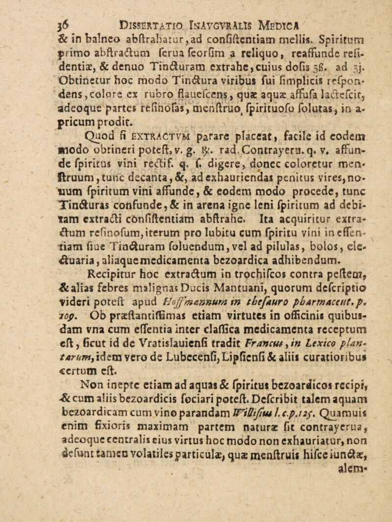 & in balneo abflraharur ,ad confiftentiam mellis. Spiritum primo abflraduoi ferua feorfim a reliquo, reaffunde rdi- dentise, & denuo Tinduram extrahe,cuius dofis 58. ad jj. Obtinetur hoc modo Tindura viribus fui fimplicis refpon* dens,colore ex rubro flaucfcens, quae aquse affufa la&efcir, adeoque partes refinofas, menftruot fpirituofo folutas, in a- pricum prodit» Quod fi extractvm parare placeat, facile id eodem modo obtineri poteftjV» g, rad. Contrayermq. v* affun¬ de fpimus vini redif. q. C digere, donec coloretur men- ftruum,tunc decanta, &, ad exhauriendas penitus vires, no¬ num fpiritum vini affunde, & eodem modo procede, tunc Tin<9tura$ confunde,& in arena igne leni fpiritum ad debi¬ tam extracti confiftentiam abftrahe. Ita acquiritur extra¬ ctum refinofum,iterum pro Iubitu cum fpiritu vini inefferv tiam fiue Tint&uram foluendum,vel ad pilulas, bolos, elc- Suaria,aliaquemedicamenta bezoardica adhibendum» Recipitur hoc extra&um in trochifcos contra pefteo?* & alias febres malignas Ducis Mantuani, quorum dcfcriptio videri poteft apud Hojfmannum in thefauro pharmaceut,p* lop. Ob pracftantiffimas etiam virtutes in officinis quibus¬ dam vna cum edentia inter claflica medicamenta receptum cft, ficut id dc Vratislauienfi tradit Franctu ,in Lextco plan* taranty idem vero de Lubecenfi,LipfIenfi& aliis curatioribus certum cft. Non inepte etiam ad aquas & fpiritus bezoardicos recipi, Acum aliis bezoardicis fociari poteft. Dcfcribit talem aquam bezoardicam cum vino parandam IPWiJiw I. c.p.nf. Quamuis enim fixioris maximam partem naturae fit contrayerua, adeoque centralis eius virtus hoc modo non exhauriatur, non skfunt tamen volatiles particulae, quae mcnftruis hifcc iundiae, alem*