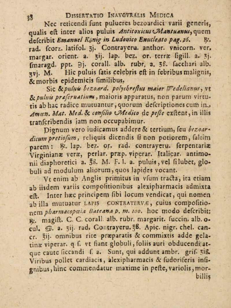 Nec reticendi fune pulueres bezoardici varii generis, qualis eft inter alios puluis Antitoxuiu CMantuanus^ quem deferibit Em anu e l Kdnigin Ludo uno Enucleato pag>?6. rad. fcorz. latifol. 3j. Contrayeru. anthor. vnicorn. ver, margar. orient. a. 3ij. lap. bez. or, terrae figill. a. 3j« fmaragd. ppt. 9j. corall. alb. rubr, a. 3f. facchari alb. gvj. M. Hic puluis fatis celebris eft in febribus malignis, & morbis epidemicis fimilibus. Sic & puluis bczoard* polychrejlta maior IFede Hanus, vt fapuluu prsferuatium, maioris apparatus, non parum virtu¬ tis ab hac radice mutuantur, quorum defcriptionescurf» Itu Ameen. Mat. Mtd.Sc confiho OMsdico depejle exftcnr,in iilis tranferibendis iam non occupabimur. Dignum vero indicamus addere & tertium, feu bezoar* diam pr et tofum, reliquis dicendis 0 non potiorem, fakim parem: lap. bez. or. rad. contrayeru. ferpentaria: Virginianse veras, periar, pratp. viperar. Italicar. antimo- nii diaphoretici a. f8. M. F. 1. a. puluis,vel filubet, glo¬ buli ad modulum aliorum,quos lapides vocant. Vc enim ab Anglis primitus in vfum tra&a, ita etiam ab iisdem variis compofitionibus alcxipharmacis admixta eft. Inter haec principem fibi locum vendicat, qui nomen ab illa mutuatur lapis contratervae , cuius compofitio- nem pharmacopola Bateana p. m» 100. hoc modo deferibit: fy. magift. C. C. corall alb. rubr. margarit. fuccin. alb. o- cui* a. 5ij* rad. Contrayeru. Apic. nigr. chel. can- cr. ^ij- omnibus rite praeparatis & commixtis adde gela- tinae viperar. q f. vt fiant globuli, foliis auri obducendi;;at¬ que caute ficcandi f a. Sunt, qui addunt ambr. grif. 3ig, Viribus pollet cardiacis, alexipharmacis & fudoriferis infi- gmbus,hinc commendatur maxime in pcfte, variolis,mor- * billi*