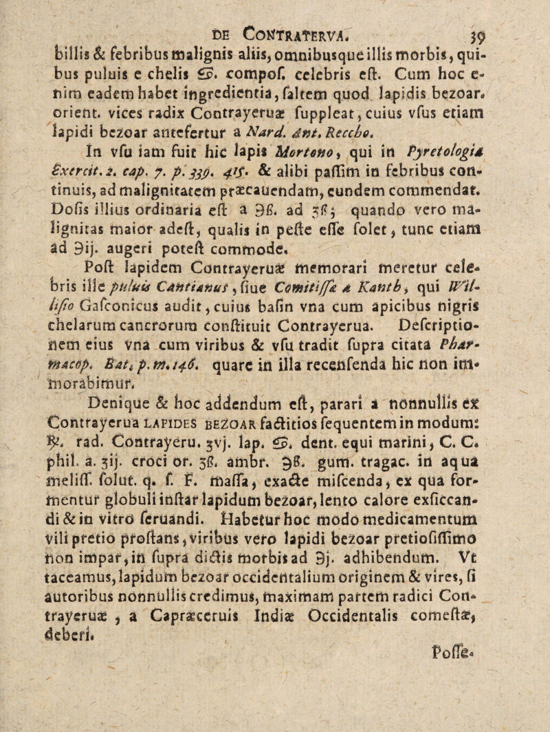 DE CotfTRAf Em, J9 billis & febribus malignis aliis, omnibusque illis morbis, qui¬ bus puluis e chelis £p. compof. celebris efl. Cum hoc e- fcira eadem habet ingredientia, faltem quod lapidis bezoar* orient. vices radix Contrayeruas fuppleat, cuius vfus etiam lapidi bczoar antefertur a Nard. dnt> Reccho* Iu vfu iam fuit hic lapis Mortem ^ qui in Pyretologid Pxtrcit,2. cap. 7. pl41$* & alibi paffini in febribus coti* tinuis, ad malignitatem pr^cauendam* eundem commendat* Defis illius ordinaria efl a 91?. ad xf?3 quando vero ma¬ lignitas maior adeft, qualis in pefte e (Te folet, tunc etiam id 9ij. augeri poteft commode* Poft lapidem Contrayerua memorari meretur cele* foris ille puluis CdHtUnuf , fiue Comiti[Jk 4 Rantb, qui Wrtl~ ftjio Gafconicus audit * cuius bafin vna cum apicibus nigris chelarum cancrorum conflituit Contrayerua. Defcriptio- liem eius vna cum viribus & vfu tradit fupra citata Pluit* fn4cop< Bati p, m* 146. quare in illa recenfenda hic non int* morabimur, Denique & hoc addendum eft, parari a nonnullis ef Contrayerua lapides beZoar faeflitios fequentem in modume p, rad. Contrayeru. jvj, lap* £5, dent, equi marini* C* C* phil a. jij. croci or. 3$, ambr. §8. gutti, tragac. iri aqua fneliflf. folue. q. f. f. mafla* exa&e mifcenda* ex qUa for¬ mentur globuli indar lapidum bezoar, lento calore exficcan* di & in vitrd feruandi. Habetur hoc modo medicamentum vili pretio proflans*viribus vero lapidi be^oar pretiofiffimo non impar* in fupra dieflis morbis ad 9j. adhibendum. Vfc taceamus,lapidum bczoar occidentalium originem & vires, fl autoribus nonnuliis credimus, maximam partem radici Coit* trayeruae , a Capraeceruis Indiae Occidentalis corneto* deberi# Poffit*