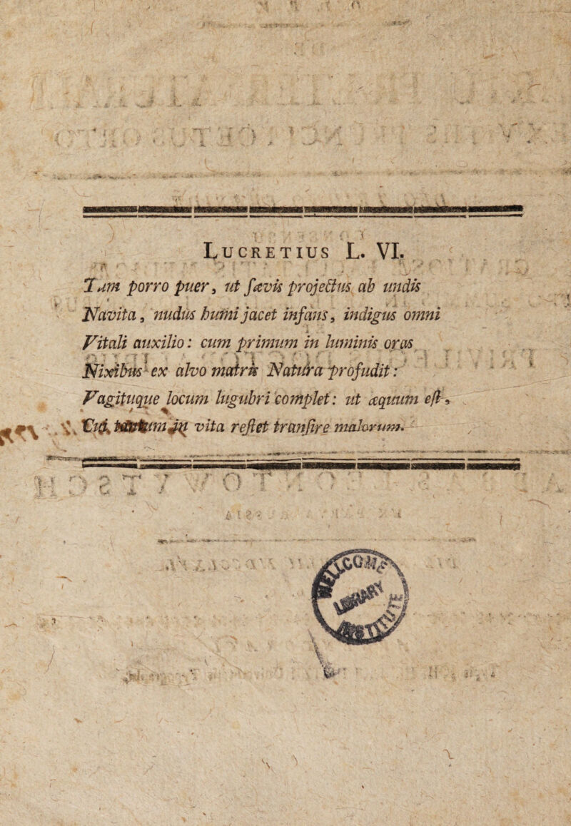 ■[ ■ : * ! ' • '( , '{ Lucretius L. VI. {•■i * CfS i * 4f fl * T ' V» • > i : \ , , * i ■ ....... .i v' . 'o/' 7^ ^orro puer , favis projeffus ab undis 4 Navita, nudus humi jacet infans, indigus omni * . .. Vitali auxilio: cum primum in luminis oras /•*, - > -7 | A < ' f \ : ■ '■ I ’  . 'j NixibusJ ex alvo mairk Natura profudit: Vagituque locum lugubri complet: ut aqmim efl , m Vi& vita rejlet tranfire malorum. j