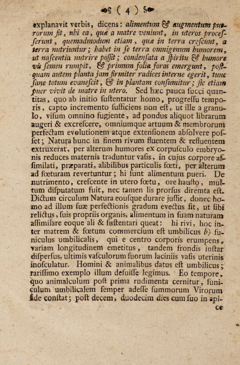 «xplanavit verbis, dicens: alimentum & augmentum pue¬ rorum Jit, nbi ea, qu<$ a matre veniunt, in uteros procef- ferunt, quemadmodum etiam, quae in terra crefcunt, a terra nutriuntur; habet in fe terra omnigenum humorem, ut nafcentia nutrire poffit; condenfata a Jpiritu & humore vis femen rumpit, primum folia foras emergunt, pofl- quam autem planta jam firmiter radices interne egerit, tunc fane totum evanefcit , @ in plantam eonfumitur; fic etiam fuer vivit de matre in utero. Sed haec pauca fucci quan¬ titas, quo ab initio fuftentatur homo, progreffu tempo¬ ris, capto incremento fufficiens non eft, ut ille a granu¬ lo, vifum omnino fugiente, ad pondus: aliquot librarum augeri & excrefcere, omniumque artuum & membrorum perfedam evolutionem atque extenfionem abfolvere pof- fet; Natura hunc in finem rivum fluentem & refluentem cxtruxerat, per alterum humores ex corpufculo embryo¬ nis reduces maternis traduntur vafis, in cujus corpore af- fimilati, praeparati,, alibilibus particulis foeti, per alterum ad foeturam revertuntur;; hi funt alimentum pueri. De nutrimento, crefcente in utero foetu, orehaufto, mul¬ tum difputatum fuit, nec tamen lis prorfus diremta eft. Didum circulum Natura eoufque durare juflk, donec ho¬ mo ad illum fute perfedionis gradum evedus fit, ut fibr relidus,fuis propriis organis, alimentum in fuamnaturam affimilare eoque ali & fuftentari queat: hi rivi, hoc in¬ ter matrem & foetum commercium eft umbilicus b) fu¬ niculus umbilicalis, qui e centro corporis erumpens, variam longitudinem emetitus, tandem frondis inftar difperfus, ultimis vafculorum fuorum laciniis vafis uterinis inofculatur. Homini & animalibus datus eft umbilicus; rariffimo exemplo illum defuifte legimus. Eo tempore, quo animalculum poft prima rudimenta cernitur, funi¬ culum umbilicalem femper adeffe fummorum Virorum iide conftat; poft decem, duodecim dies cumfuo in api-