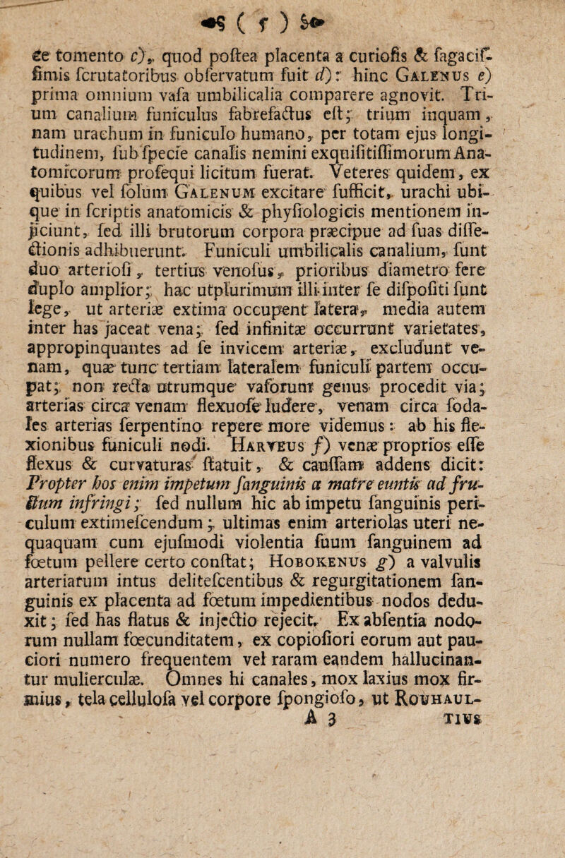 £e tomento c)',, quod poftea placenta a curiofis & fagacifl fimis fcrutatoribus- obfervatum fuit d): hinc Galenus e} prima omnium vafa umbilicalia comparere agnovit. Tri¬ um canalium funiculus fabrefadus eft; trium inquam, nam uraehum in funiculo humano, per totam ejus longi¬ tudinem, fub fpecie canalis nemini exquifitiffimorum Ana¬ tomicorum profequi licitum fuerat. Veteres quidem , ex quibus vel folum Galenum excitare' fufficit, urachi ubi¬ que in fcriptis anatomicis & phyfiologicis mentionem in¬ jiciunt, fed illi brutorum corpora praecipue ad fuas diffe- dionis adhibuerunt. Funiculi umbilicalis canalium, funt duo arteriofitertius verrofus* prioribus diametro fere duplo amplior; hac utplurimum illi-inter fe difpofiti funt lege, ut arteriae extima occupent latera,, media autem inter has jaceat vena; fed infinitae occurrunt varietates, appropinquantes ad fe invicem arteriae, excludunt ve¬ nam, quae tunc tertiam lateralem funiculi partem occu¬ pat; non reda utrumque vaforunt genus, procedit via; arterias circa venam flexuofeTudere , venam circa foda- les arterias ferpentino repere more videmus: ab his fle¬ xionibus funiculi nodi. Haryeus /) venae proprios eflfe flexus Sc curvaturas flatuit, & cauffam addens dicit: Propter hos enim impetum f anguinis a matre euntis adfru- Sum infringi; fed nullum hic ab impetu fanguinis peri¬ culum extimefcendum ; ultimas enim arteriolas uteri ne¬ quaquam cum ejufmodi violentia fuum fanguinem ad foetum pellere certo conflat; Hobokenus g) a valvulis arteriarum intus delitefcentibus & regurgitationem fan¬ guinis ex placenta ad foetum impedientibus nodos dedu¬ xit; fed has flatus & injcdio rejecit Ex abfentia nodo¬ rum nullam foecunditatem, ex copiofiori eorum aut pau¬ ciori numero frequentem vel raram eandem hallucinan- tur mulierculas. Omnes hi canales, mox laxius mox fir¬ mius, tela gellulofa vel corpore fpongiofo, ut Rouhaul- A 3 tivs