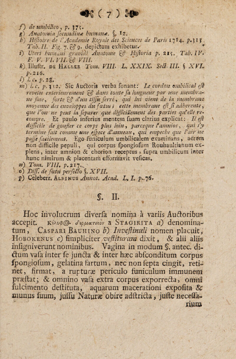 /) de umbilico , p. 57?. jg) Antitomia fecundin* humana, 12;' /7) Hifioire de VAcademie Roya/e des Sciences de Paris 17 M» P*)l$ ■ Tab.IL Fig.q.&g. depictam exhibetur*-1 * i) Uteri humani gravidi Anatome fc? Hifiorta p. 21$, Tab, IV. F F. Fi. F//. 8? VIIL k) Iiluftr. de Haller Tto». FJ/F L. XXIX. Se A, III. § AT/, p.216. l) Lc• p, 2g. F. . w) /. f* p, 3 7 2, Sic Audoris verba Tonant: F<? cordon ombilical efi revetu exterieurement efi iouteja longncur par une membra* ne fine, forte & d*un tiffit ferre, qui lui vient de la membrana moyenne des enveloppes du f cetus $ cette membrane cfi fi adherente, que Von ne peut la feparer que dijficillement des parties qilelle re- eouvre. Et pauio inferius mentem Tuam clarius explicat: II fi ' difficile de gonfier ce corps plus loin, parceque f amni os, filii s’y termine f ait comme une efpece dl-anneau, qui empeche que I ai r ne p-ajfiefacilement. Ego funiculum umbilicalem examinans, aerrnn non difficile pepuli, qui corpus fpongiofum Rouhaukiahum ex¬ plens , inter amnion & chorion receptus 5 fupra umbilicum intesr hunc nimirum & placentam efformavit veficas* n) Tom, V1IL p* 217..,N ' 0) JOijfl de fcetu per f e fio §, XVIL p) Celebcrr. Albinus Annat. Acad. Lt L s. 11. . Hoc involucrum diverfa nomina a variis Auftoribus accepit. dtpjuccTMov a Stagirita a) denomina¬ tum, Caspari Bauhino F) Imefiinuli nomen placuit, Hobokenus c) fimpliciter vefiituram dixit, & alii aliis iniigniveruntnominibus. Vagina in modum §. antec. di- flum vafa inter fe junda & inter haec abfconditum corpus fpongiofum, geiatinafartum, necnonfepta cingit, reti¬ net, firmat, a rupturae periculo funiculum immunem praeftat; & omnino vafa extra corpus exporre&a, omni fulcimento defiituta, aquarum macerationi expofita Sc munus fuum, juflfu Naturae obire adftricta, jufte necefla- xmm