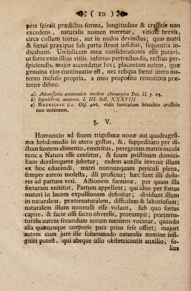 ( io ) M* pers fpirali praedictus forma, longitudine & crajfitie noti excedens , naturalis nomen meretur, vitiore brevis, circa collum tortus, aut in nodos devinctus; quas matri & foetui praecipue fub partu ftruat infidias, iequentia in¬ dicabunt. Umbilicum meae confiderationis eife putavi, ut forte exin illius vitiis, inferius pertractandis, rectius per- fpiciendis, major accendatur lux; placentam autem, quae genuina ejus continuatio eft, nec reliqua foetui utero ma¬ terno inclufo propria, a meo propofito remotiora prae¬ terire debeo. a^-ddverfaria anatomico medico chirurgica JDec IL p. 29* b) Sepulchret. anatoni, L I1L Sefl. XXXVIII #) Mauriceau Uc. ObJ'. 406. vidit funiculum bracchio crafllcie non cedentem, §. v. «. - * 0 - - Homuncio ad finem trigefimae nonae aut quadragefi- mae hebdomadis in utero geftus, &, fuppeditato per di- dum fontem alimento, enutritus, peregrinus matris incola tunc a Natura effe cenletur, & fuum priitinum domici¬ lium derelinquere jubetur; eadem auxilia invenit illuni ex hoc educendi, matri nonnunquam periculi plena, iemper autem molefta, illi proficua; haec funt illi dolo¬ res ad partum veri. Adionem foeminas, per quam illa foeturam enititur, Partum appellant; qui ideo per foetus maturi in lucem expulfionem definitur; dividunt illum in naturalem, praeternaturalem, difficilem & laboriofum; naturalem illum nonnulli efle volunt, fub quo foetus capite, & facie offi facroobverfis, prorumpit; praeterna- turalisautem fecundum eorum mentem vocatur, quando alia quaecunque corporis pars prius fefe offert; majori autem cum jure ille folummodo naturalis nomine infi- gniripoteft, qui absque ullo obftetricantis auxilio, fo- lius