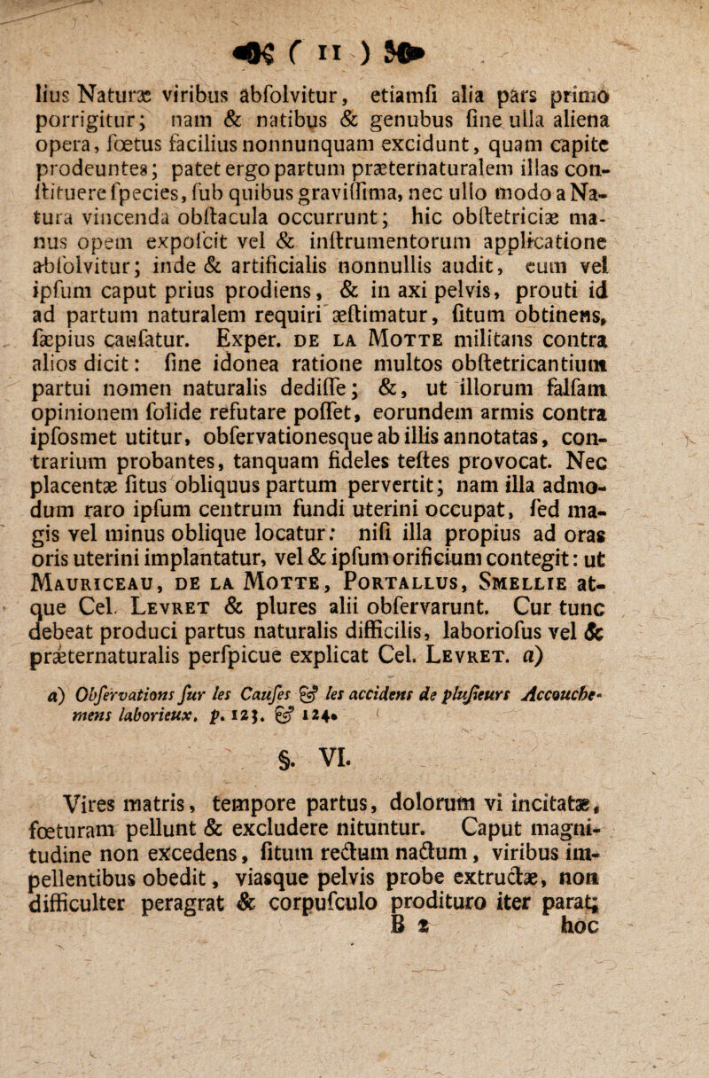 lius Naturas viribus abfolvitur, etiamfi alia pars primo porrigitur; nam & natibus & genubus fine .ulla aliena opera, foetus faciliusnonnunquam excidunt, quam capite prodeuntes; patet ergo partum praeternaturalem illas con- lbtuerefpecies, fub quibus gravifiima, nec ullo modo a Na¬ tura vincenda obftacula occurrunt; hic oblletriciae ma¬ nus opem expofcit vel & inftrumentorum applicatione abfolvitur; inde & artificialis nonnullis audit, eum vel ipfum caput prius prodiens, & in axi pelvis, prouti id ad partum naturalem requiri aeftimatur, fitum obtinens, fepius caufatur. Exper. de la Motte militans contra alios dicit: fine idonea ratione multos obftetricantiunt partui nomen naturalis dediffe; &, ut illorum falfam opinionem foiide refutare poflfet, eorundem armis contra ipfosmet utitur, obfervationesque ab illis annotatas, con¬ trarium probantes, tanquam fideles teftes provocat. Nec placentae fitus obliquus partum pervertit; nam illa admo¬ dum raro ipfum centrum fundi uterini occupat, fed ma¬ gis vel minus oblique locatur: nifi illa propius ad oras oris uterini implantatur, vel & ipfum orificium contegit: ut Mauriceau, de la Motte, Portallus, Smellie at¬ que Cei. Levret & plures alii obfervarunt. Cur tunc debeat produci partus naturalis difficilis, laboriofus vel & praeternaturalis perfpicue explicat Cei. Levret. a) a) Obfervations fur les Caufes & les accident de plupeurs Accoucbe- mens laborieux, p* 12$. £5? 124» §. VI. Vires matris, tempore partus, dolorum vi incitatae, foeturam pellunt & excludere nituntur. Caput magni¬ tudine non excedens, fitum redum nadum, viribus im¬ pellentibus obedit, viasque pelvis probe extrudas, non difficulter peragrat & corpufculo prodituro iter parat; B t hoc