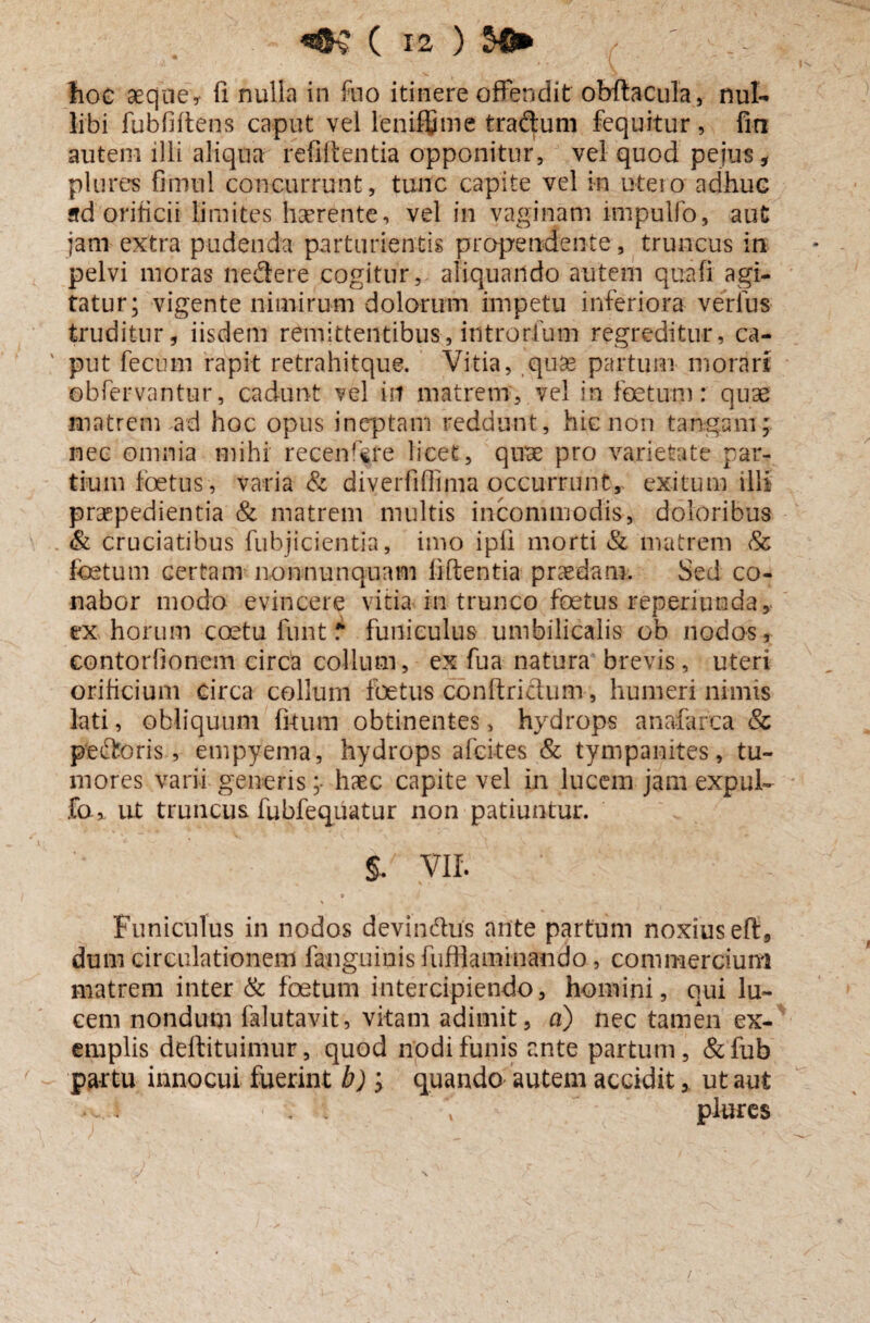 hoc aeque* fi nulla in fuo itinere offendit obftacula, fiuk libi fubfifiens caput vel leniffime trabum fequitur, fin autem illi aliqua refiffentia opponitur, vel quod pejus, plures fimul concurrunt, tunc capite vel in utero adhuc ad'orificii limites haerente, vel in vaginam impulfo, aut jam extra pudenda parturientis propendente, truncus in pelvi moras ne&ere cogitur, aliquando autem qua fi agi¬ tatur; vigente nimirum dolorum impetu inferiora verius truditur, iisdem remittentibus, introrfum regreditur, ca- ' put fecum rapit re trahit que. Vitia, .quae partum morari obfervantur, cadunt vel in matrem, vel in foetum: quae matrem ad hoc opus ineptam reddunt, hic non tangam; nec omnia mihi recenf^re licet, quae pro varietate par¬ tium foetus, varia & diverfiflima occurrunt, exitum illi praepedientia & matrem multis incommodis, doloribus & cruciatibus fubjicientia, imo ipfi morti & matrem & foetum certam non nunquam fiftentia praedam. Sed co¬ nabor modo evincere vitia in trunco foetus reperiunda, ex horum coetu funt f* funiculus umbilicalis ob nodos, contorfionem circa collum, ex fu a natura brevis, uteri orihcium circa collum foetus cbnftri&um, humeri nimis lati, obliquum litum obtinentes, hydrops anafarca & peftoris, empyema, hydrops afcites & tympanites, tu¬ mores varii genens;- haec capite vel in lucem jam expuL fo * ut truncus fubfequatur non patiuntur. §. VIL » Funiculus in nodos devindus ante partum noxius eft, dum circulationem fanguinis fuffiaminaiido, commercium matrem inter & foetum intercipiendo, homini, qui lu¬ cem nondum falutavit, vitam adimit, a) nec tamen ex¬ emplis deftituimur, quod nodi funis ante partum, &fub partu innocui fuerint b) ; quando autem accidit, ut aut •. i t plures