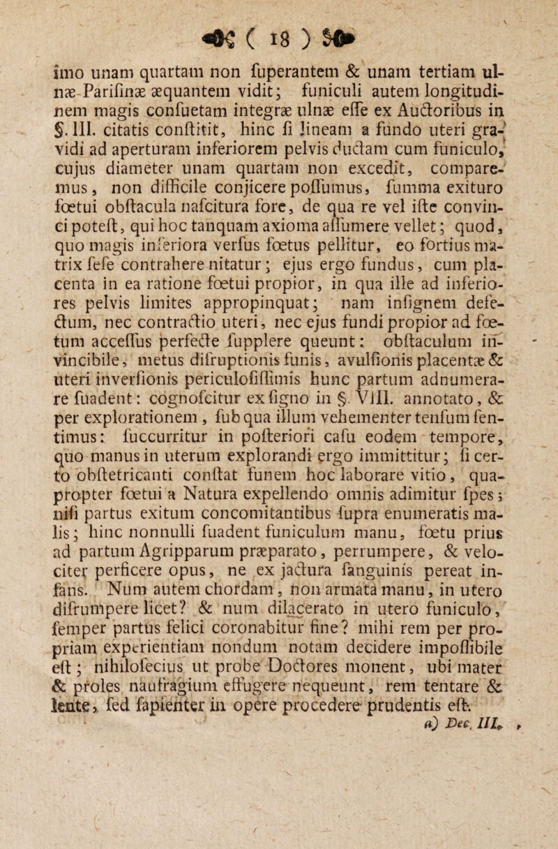 V ( 18 ) SO* imo unam quartam non fuperantem & unam tertiam ul¬ nae Parifinae aequantem vidit; funiculi autem longitudi¬ nem magis confuetam integrae ulnae efle ex Auitoribus in s. 111. citatis conftitit, hinc fi lineam a fundo uteri gra¬ vidi ad aperturam inferiorem pelvis duflam cum funiculo, cujus diameter unam quartam non excedit, compare¬ mus, non difficile conjicere potfumus, fumma exituro foetui obftacula nafcitura fore, de qua re vel ifte convin¬ ci poteft, qui hoc tanquam axioma a munere vellet; quod, quo magis inferiora verfus foetus pellitur, eo fortius ma¬ trix fefe contrahere nitatur; ejus ergo fundus, cum pla¬ centa in ea ratione foetui propior, in qua ille ad inferio¬ res pelvis limites appropinquat; nam infignem defe- ftum, nec contraftio uteri, nec ejus fundi propior ad foe¬ tum acceflus perfedfe fupplere queunt: obftaculum in¬ vincibile , metus difruptionis funis, avulfionis placentae & uteri inverfionis periculofi(limis hunc partum adnumera- re fuadent: cognofcitur exfigno in § Vili, annotato, & per explorationem , fubqua illum vehementer tenfumfen- timus: fuccurritur in pofteriori cafu eodem tempore, quo manus in uterum explorandi ergo immittitur; Ii cer¬ to obftetricanti confiat funem hoc laborare vitio , qua¬ propter foetui a Natura expellendo omnis adimitur fpes; nifi partus exitum concomitantibus fupra enumeratis ma¬ lis; hinc nonnulli fuadent funiculum manu, foetu prius ad partum Agripparum praeparato, perrumpere, & velo¬ citer perficere opus, ne ex jaftura fanguinis pereat in¬ fans. Num autem chordam , non armata manu, in utero difrumpere licet? & num dilacerato in utero funiculo, femper partus felici coronabitur fine? mihi rem per pro¬ priam experientiam nondum notam decidere impoflibile eft ; nihilofecius ut probe Do&ores monent, ubi mater & proles naufragium effugere nequeunt, reni tentare & lente % fed fapienter in opere procedere prudentis eft-. a) Dee, IIh