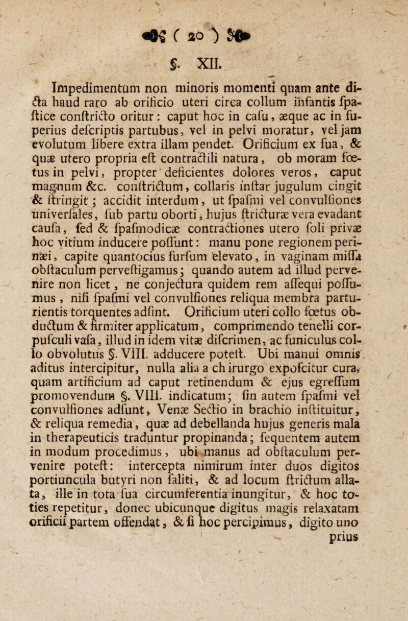 «0£ ( 30 ) $6» §. XII. Impedimentum non minoris momenti quam ante di- da haud raro ab orificio uteri circa collum infantis fpa- Itice conftrido oritur: caput hoc in cafu, aeque ac in fu- perius defcriptis partubus, vel in pelvi moratur, vel jam evolutum libere extra illam pendet. Orificium ex fua, & quae utero propria eft contradili natura, ob moram foe¬ tus in pelvi, propter‘ deficientes dolores veros, caput magnum &c. conltridum, collaris inftar jugulum cingit & ttringit; accidit interdum, ut fpafmi vel convulliones univerfales, fub partu oborti, hujus ftriduraevera evadant caufa, fed & fpafmodicae contradiones utero foli privae hoc vitium inducere poliunt: manu pone regionem peri¬ naei , capite quantocius furfum 'elevato, in vaginam milfi* obltaculum perveftigamus; quando autem ad illud perve¬ nire non licet, ne conjedura quidem rem aflequi polTu- mus, nili fpafmi vel convulliones reliqua membra partu¬ rientis torquentes adfint. Orificium uteri collo foetus ob- dudum & firmiter applicatum, comprimendo tenelli cor- pufculivafa, illudinidem vitae difcrimen, acfuniculuscol¬ lo obvolutus §. VIIL adducere poteit Ubi manui omnis aditus intercipitur, nulla alia a chirurgo expofcitur cura, quam artificium ad caput retinendum & ejus egreffum promovendum §. Vili, indicatum; fin autem fpafmi vel convulfiones adfunt. Venae Sedio in brachio inftituitur, & reliqua remedia, quae ad debellanda hujus generis mala in therapeuticis traduntur propinanda; fequentem autem in modum procedimus, ubi manus ad obltaculum per¬ venire poteft: intercepta nimirum inter duos digitos portiuncula butyri non faliti, & ad locum ftridum alla¬ ta, ille in tota fua circumferentia inungitur, & hoc to¬ ties repetitur, donec ubicunque digitus magis relaxatam orificii partem offendat, & fi hoc percipimus, digito uno prius