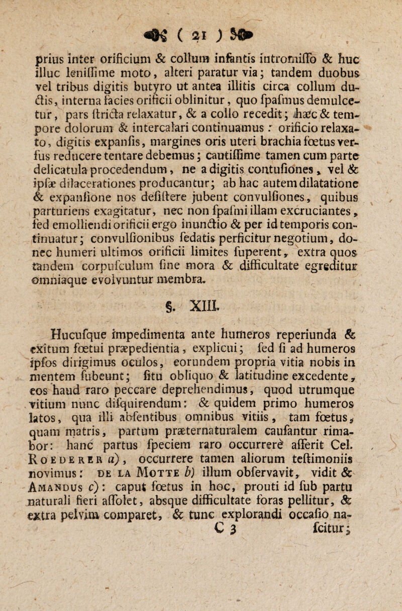 prius inter orificium & collum infantis intromiffo & huc illuc leniflime moto, alteri paratur via; tandem duobus vel tribus digitis butyro ut antea illitis circa collum du- dis, interna facies orificii oblinitur, quo fpafmus demulce¬ tur , pars ftrida relaxatur, & a collo recedit ; /haec & tem¬ pore dolorum & intercalari continuamus r orificio relaxa¬ to, digitis expanfis, margines oris uteri brachia foetus ver- fus reducere tentare debemus; cautiffime tamen cum parte delicatula procedendum, ne a digitis contufiones, vel & ipfae dilacerationes producantur; ab hac autem dilatatione & expanfione nos defiftere jubent convulfiones, quibus parturiens exagitatur, nec non fpafmiillam excruciantes , fed emolliendi orificii ergo inundio & per id temporis con¬ tinuatur; convulfionibus fedatis perficitur negotium, do¬ nec humeri ultimos orificii limites fuperent,, extra quos tandem corpufculum fine mora & difficultate egreditur omniaque evolvuntur membra, §. XIII Hucufque impedimenta ante humeros reperiunda & exitum foetui praepedientia, explicui; fed fi ad humeros ipfos dirigimus oculos, eorundem propria vitia nobis in mentem fubeunt; fitu obliquo & latitudine excedente 9 eos haud raro peccare deprehendimus, quod utrumque vitium nunc difquirendum: & quidem primo humeros latos, qua fili abfentibu-s omnibus vitiis, tam foetus* quam matris, partum praeternaturalem caufantur rima¬ bor: hanc partus fpeciem raro occurrer£ aflerit CeL Roederer a), occurrere tamen aliorum teftimoniis novimus: de la Motte b) illum obfervavit, vidit & Amandus c): caput foetus in hoc, prouti id fub partu naturali fieri affolet, absque difficultate foras pellitur, & extra pelvim comparet, & tunc explorandi occafio na- C 3 fcitur j