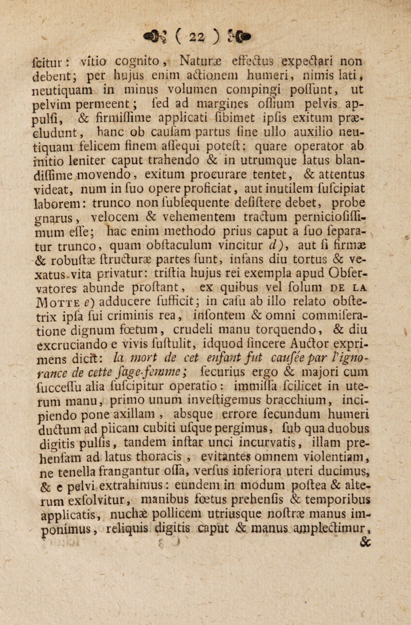 icitur: vitio cognito, Naturas effectus expedtari non debent; per hujus enim adtionem humeri, nimis lati, neutiquam in minus volumen compingi poliunt, ut pelvim permeent; fed ad margines ofiium pelvis ap¬ puli!, & firmiflime applicati fibimet ipils exitum prae¬ cludunt, hanc ob caufam partus line ullo auxilio neu¬ tiquam felicem finem affequi poteft: quare operator ab initio leniter caput trahendo & in utrumque latus blan- diffime movendo, exitum procurare tentet, & attentus videat, numinfuo opere proficiat, aut inutilem fufcipiat laborem: trunco nonfublequente defiltere debet, probe gnarus, velocem & vehementem tractum perniciofiffi- mum effe; hac enim methodo prius caput a luo fepara- tur trunco, quam obftaculum vincitur d), aut fi firmae & robuitae ftrudturae partes funt, infans diu tortus & ve¬ xatus-vita privatur: triftia hujus rei exempla apud Obfer- vatores' abunde proflant, ex quibus vel folum de la Motte e) adducere fufficit; in cafu ab illo relato obfte- trix ipfa fui criminis rea, infontem & omni commifera- tione dignum foetum, crudeli manu torquendo, & diu excruciando e vivis fuftulit, idquod fincere Audior expri¬ mens dicit: Ici mort de cet enfant fut caufeepar Tigno- rance de cette fage-femme; fecurius ergo & majori cum fucceffu alia fufcipitur operatio: immiffa fcilicet in ute¬ rum manu, primo unum inveftigemus bracchium, inci¬ piendo pone axillam , absque errore fecundum humeri dudtum ad plicam cubiti ufque pergimus, fub qua duobus digitis pulfis, tandem inftar unci incurvatis, illam pre- henfani ad latus thoracis , evitantes omnem violentiam, ne tenella frangantur offa, verfus inferiora uteri ducimus, & e pelvi extrahimus: eundem in modum poftea & alte¬ rum exfolvitur, manibus foetus prehenfis & temporibus applicatis, nuchas pollicem utriusque noftra? manus im- - ponimus, reliquis digitis caput & manus ajnpledtimur, c ’ > Sc i