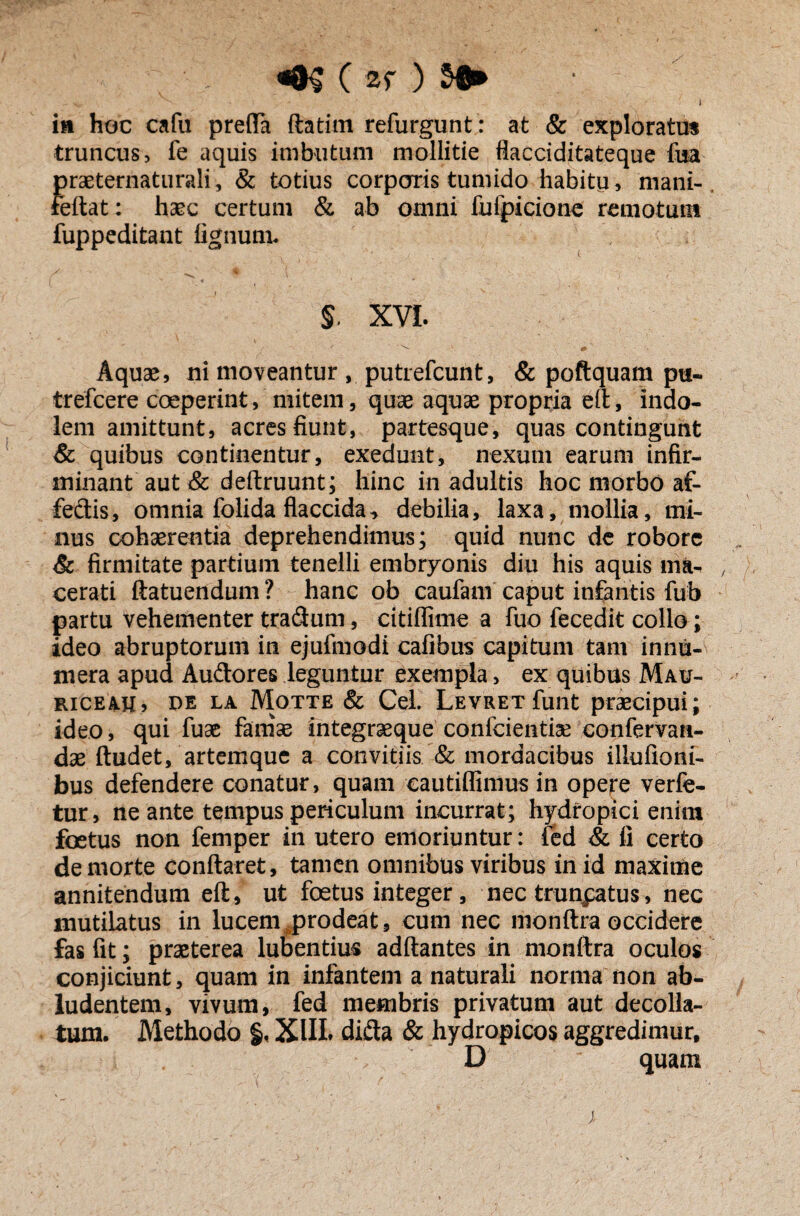 «8$ ( sr ) $► ^ i ia hoc cafu prefla ftatim refurgunt: at & exploratus truncus, fe aquis imbutum mollitie flacciditateque fua J)raeternaturali, & totius corporis tumido habitu, mani- eftat: haec certum & ab omni fufpicione remotum fuppeditant lignum. $. XVI. • ^ . C' * v .V' +  Aquas, ni moveantur , putrefcunt, & poftquam pu- trefcere coeperint, mitem, quae aquae propria eft, indo¬ lem amittunt, acres fiunt, partesque, quas contingunt & quibus continentur, exedunt, nexum earum infir- minant aut & deftruunt; hinc in adultis hoc morbo af- fedis, omnia folida flaccida-, debilia, laxa, mollia, mi¬ nus cohaerentia deprehendimus; quid nunc de robore & firmitate partium tenelli embryonis diu his aquis ma- cerati ftatuendum ? hanc ob caufam caput infantis fub partu vehementer tradum, citifiime a fuo fecedit collo; ideo abruptorum in ejufinodi cafibus capitum tam innu¬ mera apud Audores leguntur exempla, ex quibus Mau- riceau, de la Motte & Cei. Levret funt praecipui; ideo, qui fuae famae integraeque confcientiae confervan- dae ftudet, artemque a convitiis & mordacibus illufioni- bus defendere conatur, quam eautiffimus in opere verfe- tur, ne ante tempus periculum incurrat; hydropici enim foetus non femper in utero emoriuntur: fed & fi certo de morte conflaret, tamen omnibus viribus in id maxime annitendum eft, ut foetus integer, nec trunpatus, nec mutilatus in lucem prodeat, cum nec monftra occidere fas fit; praeterea lubentius adftantes in monftra oculos conjiciunt, quam in infantem a naturali norma non ab¬ ludentem, vivum, fed membris privatum aut decolla¬ tum. Methodo §. XIII. dida & hydropicos aggredimur, D quam ; . -