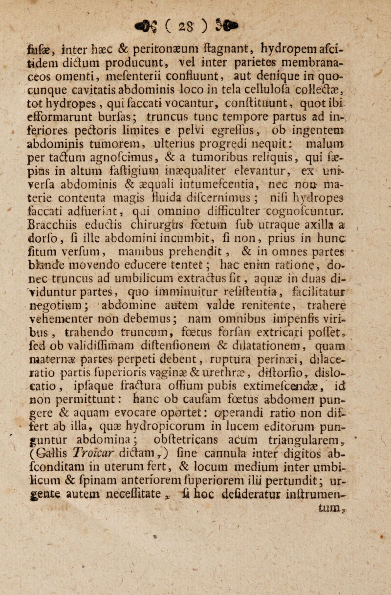 fufae, inter haec & peritonaeum ftagnant, hydropem afci- tidem didum producunt, vel inter parietes membrana¬ ceos omenti, mefenterii confluunt, aut denique in quo¬ cunque cavitatis abdominis loco in tela cellulofa colledae, tot hydropes, qui faecati vocantur, conftitUunt, quot ibi efformarunt burfas; truncus tunc tempore partus ad in¬ feriores pedoris lirpites e pelvi egreflus, ob ingentem abdominis tumorem, ulterius progredi nequit: malum per tadum agnofcknus, & a tumoribus reliquis, qui fae- pius in altum faftigium inaequaliter elevantur, ex uni- verfa abdominis & aequali intumefeentia, nec non ma¬ terie contenta magis fluida diicernimus; nifi hydropes faecati adfuerint, qui omnino difficulter cognofcuntur. Bracchiis edudis chirurgus foetum fub utraque axilla a dorfo, fi ille abdomini incumbit, fi non, prius in hunc fitum ver fu m, manibus prehendit, & in omnes partes blande movendo educere tentet; hac enim ratione, do¬ nec truncus ad umbilicum extractus fit, aqua? in duas di¬ viduntur partes, quo imminuitur reftffentia, facilitatur negotium; abdomine autem valde renitente, trahere vehementer non debemus; nam omnibus infpenfis viri¬ bus, trahendo truncum, fetus forfan extricari poffet, fed ob validiffimam diftenfionem & dilatationem, quam maternae paFtes perpeti debent, ruptura perinaei, dilace¬ ratio partis fuperioris vaginae & urethra?, diltorfio, dislo¬ catio, ipfaque fradura offium pubis extimefeendae, id non permittunt: hanc ob caufam fetus abdomen pun¬ gere & aquam evocare oportet: operandi ratio non dif¬ fert ab illa, quae hydropicorum in lucem editorum pun¬ guntur abdomina; obftetricans acum triangularem, (Gallis Tr olear didamy) fine cannula inter digitos ab- fconditam in uterum fert, & locum medium inter umbi¬ licum & fpinam anterioremfuperiorem ilii pertundit; ur¬ gente autem neeeflitate * fi hoc defideratur inftrumen- tum.