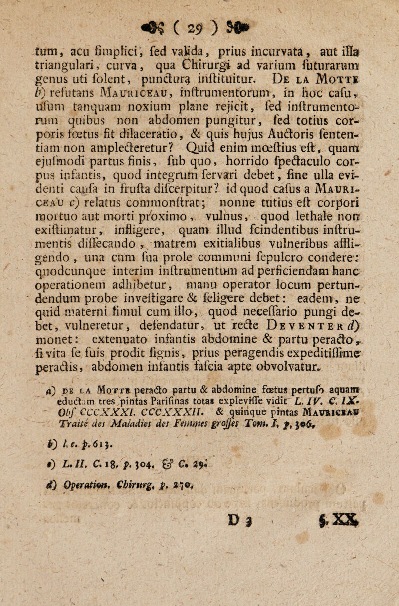 «&$ C 25? ) $45» ^ ' » ■ *-J tum, acu fimplici, fed valida, prius incurvata, aut ilfo triangulari, curva, qua Chirurgi ad varium luturarum genus uti folent, punctura inftituitur. De la Motte b) refutans Mauri c ea u, mftrumentorum, in hoc cafu, uliim tanquam noxium plane rejicit, fed inftrumento- rum quibus non abdomen pungitur, fed totius cor¬ poris foetus fit dilaceratio, & quis hujus Audoris fenten- tiamnon amplederetur? Quid enim moeftius eft, quanl ejulmodi partus finis, fub quo, horrido fpedaculo cor¬ pus infantis, quod integrum fervari debet, fine ulla evi¬ denti caufa in frufta dilcerpitur? id quod cafus a Mauri¬ ce au c) relatus conimonftrat; nonne tutius eft corpori iuoltuo aut morti proximo , vulnus, quod lethale non exiftimatur, infligere, quam illud fcindentibus inftru- mentis diffecando , matrem exitialibus vulneribus affli¬ gendo , una cum fua prole communi fepulcro condere; quodciinque interim inftrumenttHii ad perficiendam hanc operationem adhibetur , manu operator locum pertun- * dendurn probe inveftigare & feligure debet: eadem, ne* quid materni firnul cum illo , v quod neceffario pungi de¬ bet , vulneretur, defendatur, ut rede Deventer d) monet: extenuato infantis abdomine & partu perado* fi vita fe fuis prodit lignis, prius peragendis expeditifikne peradis, abdomen infantis fafcia apte obvolvatur* a) db la Mor r® perado partu & abdomine foetus pertufo aquant eductam tres pintas Pariftnas totas explevtfle vidit L, IV. €> 121* Obf CCCXXXL CCCXXXIt. & quinque pintas MavuckaU Traite des Maladies des Femmes grojfes Tom. /t f, $9 6* F) I e, p. 61 $. * - 1 * 1 #) L»II» 0* i8> P• C* 2^* d} Operation, Chirurg, p, D} i $.x$