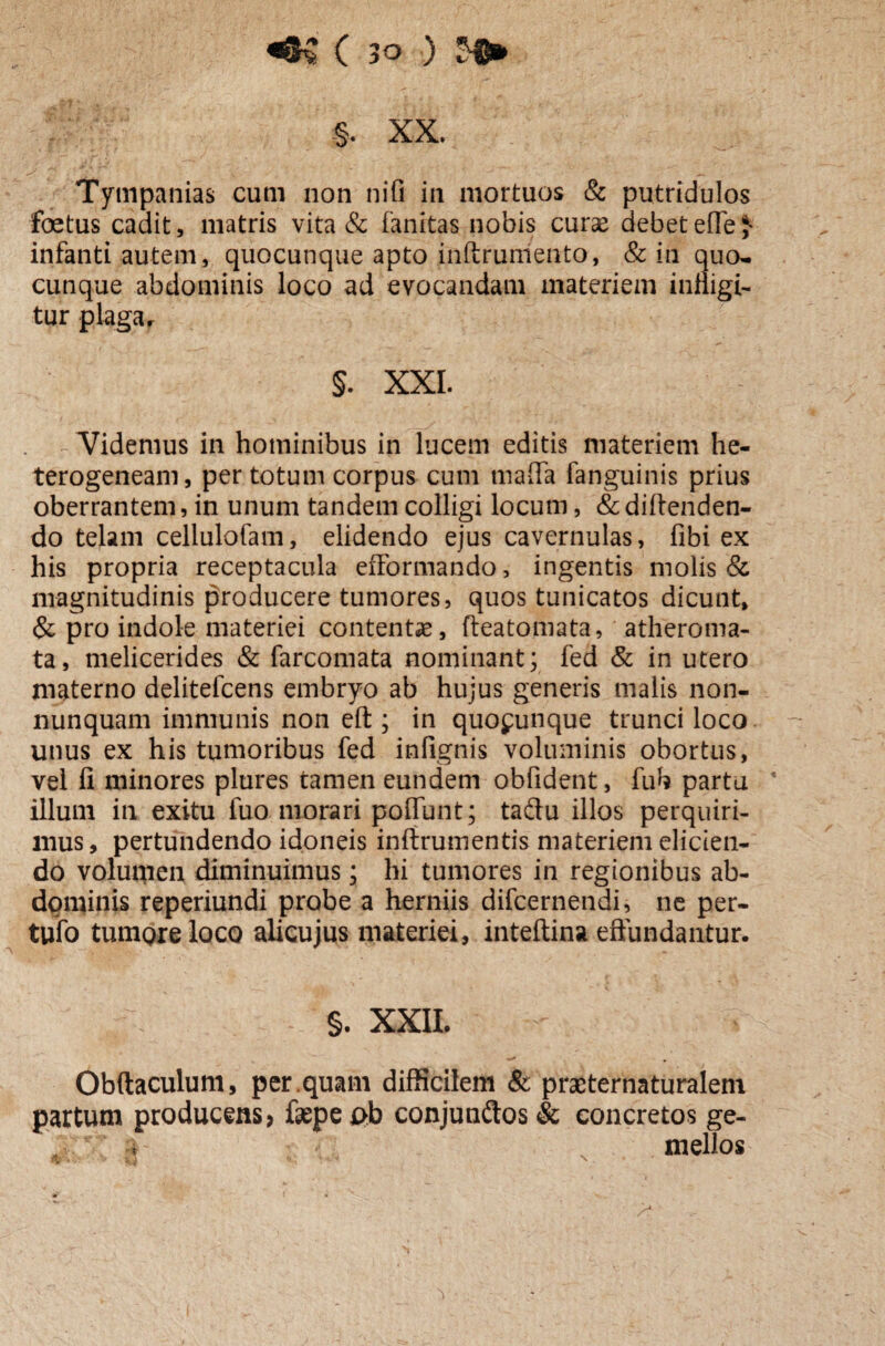 §. XX. Tympanias cum non nifi in mortuos & putridulos foetus cadit, matris vita & fanitas nobis curse debetefle£ infanti autem, quocunque apto inftrumento, & in qua¬ cunque abdominis loco ad evocandam materiem infligi¬ tur plaga r §. XXL Videmus in hominibus in lucem editis materiem he- terogeneani, per totum corpus cum tnafla fanguinis prius oberrantem, in unum tandem colligi locum, &diftenden- do telam cellulofam, elidendo ejus cavernulas, fibi ex his propria receptacula efformando, ingentis molis & magnitudinis producere tumores, quos tunicatos dicunt, & pro indole materiei contentas, fteatomata, atheroma¬ ta, melicerides & farcomata nominant; fed & in utero materno delitefcens embryo ab hujus generis malis non- nunquam immunis non eft ; in quo^unque trunci loco unus ex his tumoribus fed infignis voluminis obortus, vel fi minores plures tamen eundem obfident, fuh partu * illum in exitu fuo morari poflunt; tadfu illos perquiri¬ mus , pertundendo idoneis inftrumentis materiem elicien¬ do volumen diminuimus; hi tumores in regionibus ab¬ dominis reperiundi probe a herniis difcernendi, ne per- tufo tumore loco alicujus materiei, inteftina effundantur. §. XXII. Obftaculum, per.quam difficilem & praeternaturalem partum producens? fsepeab conjunftos & concretos ge- ■ 4 mellos