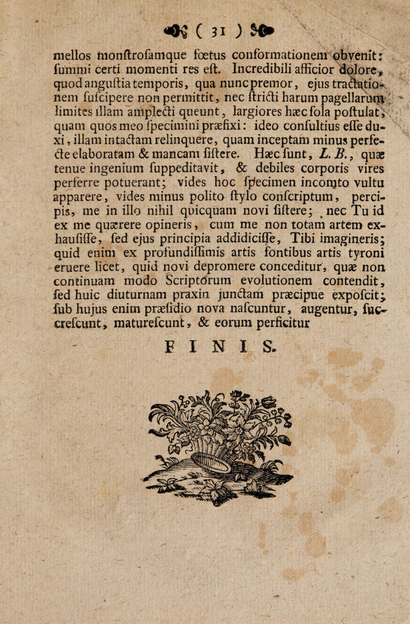 mellos ftionftro&nique foetus conformationem obvenit: fummi certi momenti res eft. Incredibili afficior dolore, quod anguftia temporis, qua nuncpremor, ejus tractio¬ nem fufcipere non permittit, nec ftridi harum pagellarurc* limites illam amplecti queunt, largiores haecfola poftuiat, quam quosmeoipeciminipraefixi: ideo confultius effedu¬ xi , illam intadam relinquere, quam inceptam minus perfe- de elaboratam & mancam fiftere. Haec funt, L. B., quae tenue ingenium fuppeditavit, & debiles corporis vires perferre potuerant; vides hoc fpecimen incongto vultu apparere, vides minus polito fiylo confcriptum, perci¬ pis, me in illo nihil quicquam novi fidere; nec Tu id ex me quaerere opineris, cum me non totam artem ex- haufiffe, fed ejus principia addidicifle, Tibi imagineris; quid enim ex profundiffimis artis fontibus artis tyroni eruere licet, quid novi depromere conceditur, quae non continuam modo Scriptorum evolutionem contendit, fed huic diuturnam praxin jundam praecipue expofcit* fub hujus enim praefidio nova nafcuntur, augentur, fuc- crefcunt, maturefcunt , & eorum perficitur FINI S.