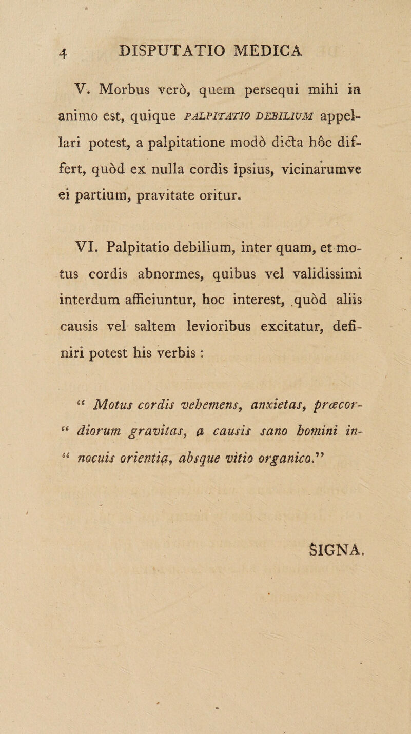 V. Morbus vero, quem persequi mihi in animo est, quique palpitatio debilium appel¬ lari potest, a palpitatione modo didla hoc dif¬ fert, quod ex nulla cordis ipsius, vicinarumve ei partium, pravitate oritur. VI. Palpitatio debilium, inter quam, et mo¬ tus cordis abnormes, quibus vel validissimi interdum afficiuntur, hoc interest, quod aliis causis vel saltem levioribus excitatur, defi¬ niri potest his verbis : “ Motus cordis vehemens, anxietas, prcecor- £S diorum gravitas, a causis sano homini in- H nocuis orientiq, absque vitio organico Signa.