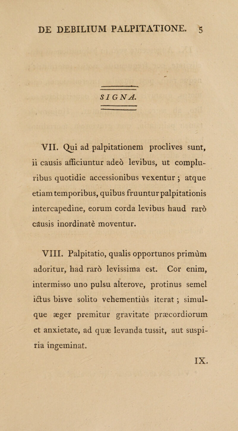 SI GNA. I VII. Qui ad palpitationem proclives sunt, ii causis afficiuntur adeo levibus, ut complu¬ ribus quotidie accessionibus vexentur ; atque etiam temporibus, quibus fruuntur palpitationis intercapedine, eorum corda levibus haud raro causis inordinate moventur. VIII. Palpitatio, qualis opportunos primum adoritur, had raro levissima est. Cor enim, intermisso uno pulsu alterove, protinus semel idtus bisve solito vehementius iterat ; simul- que aeger premitur gravitate praecordiorum et anxietate, ad quae levanda tussit, aut suspi¬ ria ingeminat. IX.