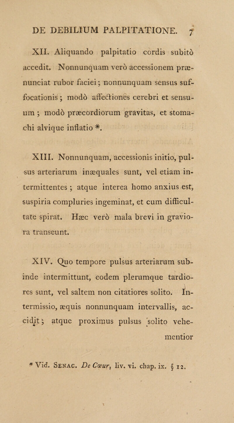 XII. Aliquando palpitatio cordis subito accedit. Nonnunquam vero accessionem prae- nunciat rubor faciei; nonnunquam sensus suf¬ focationis; modo affe&iones cerebri et sensu¬ um ; modo praecordiorum gravitas, et stoma¬ chi alvique inflatio XIII. Nonnunquam, accessionis initio, pul¬ sus arteriarum inaequales sunt, vel etiam in¬ termittentes ; atque interea homo anxius est, suspiria compluries ingeminat, et cum difficul¬ tate spirat. Haec vero mala brevi in gravio¬ ra transeunt. XIV. Quo tempore pulsus arteriarum sub- \ inde intermittunt, eodem plerumque tardio¬ res sunt, vel saltem non citatiores solito. In¬ termissio, aequis nonnunquam intervallis, ac¬ cidit ; atque proximus pulsus 'solito vehe¬ menti or * Vid. Senac. De CGeur) liv. vi. chap. ix. § 12. I