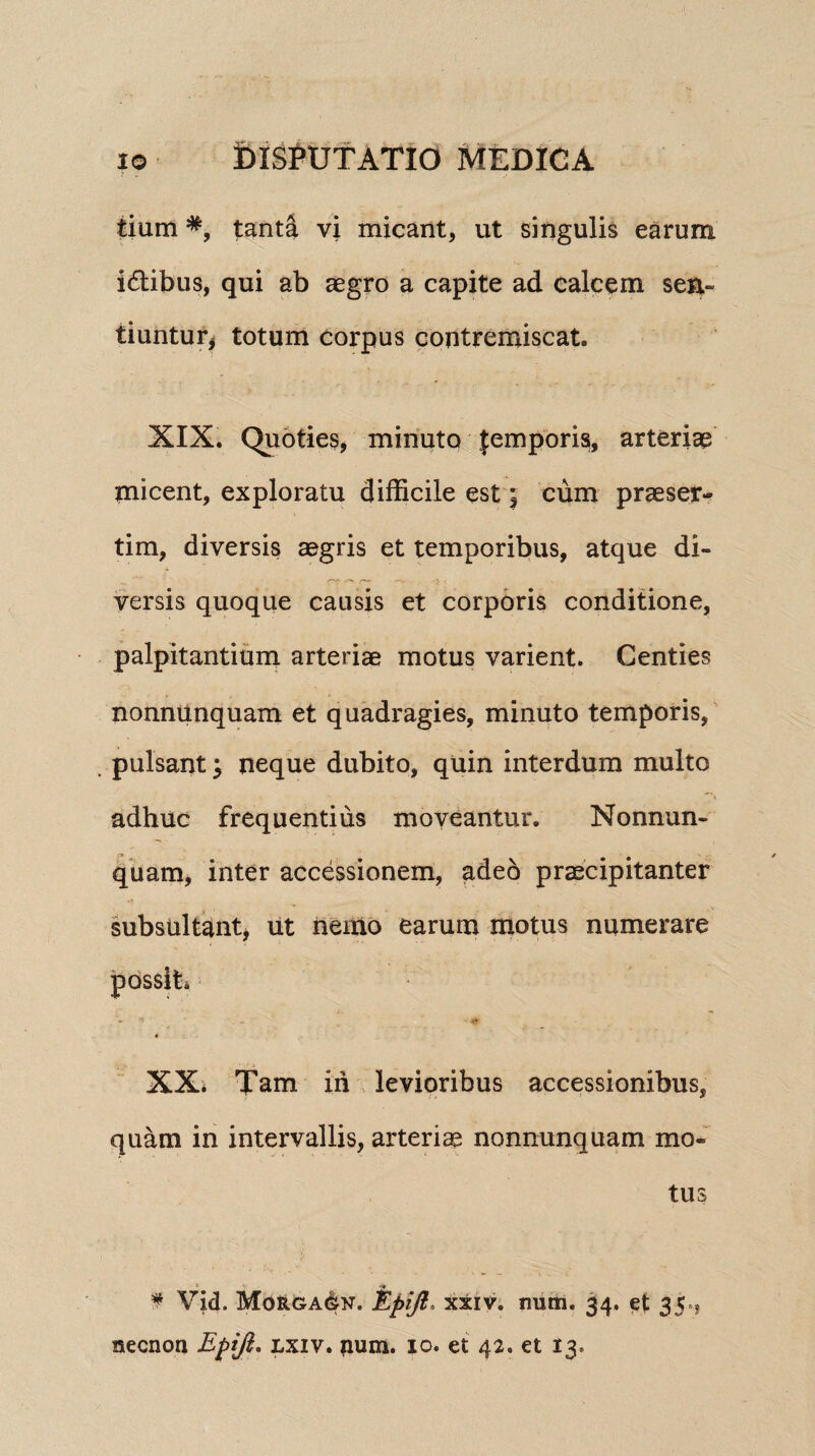 tium #, tanta vi micant, ut singulis earum idibus, qui ab aegro a capite ad calcem seri*, tiuntur, totum corpus contremiscat. XIX. Quoties, minuto femporis, arteriae tnicent, exploratu difficile est j cum praeser¬ tim, diversis aegris et temporibus, atque di¬ versis quoque causis et corporis conditione, palpitantium arteriae motus varient. Centies nonnunquam et quadragies, minuto temporis, pulsant; neque dubito, quin interdum multo adhuc frequentius moveantur. Nonnun¬ quam, inter accessionem, adeo praecipitanter subsultant, ut nemo earum motus numerare possit. XX. Tam ih levioribus accessionibus, quam in intervallis, arteriae nonnunquam mo¬ tus -■« $ Vid. Morgagn. Epijt* xxiv. nutn. 34. et 35»,