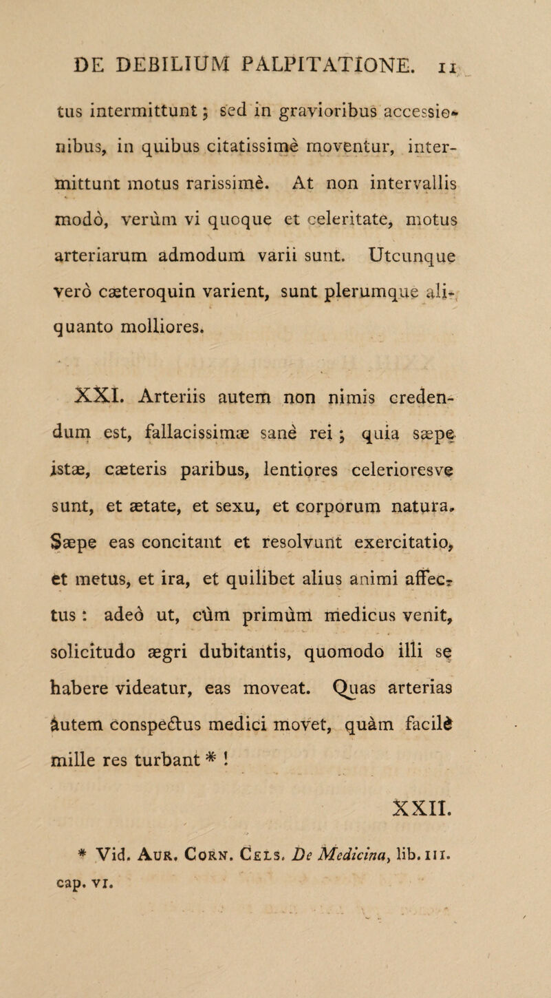 tus intermittunt; sed in gravioribus accessio** nibus, in quibus citatissime moventur, inter¬ mittunt motus rarissime. At non intervallis modo, verum vi quoque et celeritate, motus arteriarum admodum varii sunt. Utcunque vero caeteroquin varient, sunt plerumque ali* i ^ quanto molliores. XXI. Arteriis autem non nimis creden¬ dum est, fallacissimae sane rei ; quia saepe istae, caeteris paribus, lentiores celerioresve sunt, et aetate, et sexu, et corporum natura. Saepe eas concitant et resolvunt exercitatio, et metus, et ira, et quilibet alius animi affecr tus : adeo ut, ctim primum medicus venit, -• -• • - * V- . solicitudo aegri dubitantis, quomodo illi se habere videatur, eas moveat. Quas arterias &utem conspe&us medici movet, quam facile mille res turbant * ! XXII. * Vid. Aur. Corn. Ceis. De Medicina, lib.iix. cap. vi.