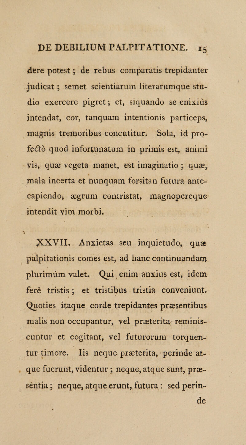 dere potest; de rebus comparatis trepidanter judicat; semet scientiarum literarumque stu¬ dio exercere pigret; et, siquando se enixius intendat, cor, tanquam intentionis particeps, magnis tremoribus concutitur. Sola, id pro- fedo quod infortunatum in primis est, animi vis, quas vegeta manet, est imaginatio ; quas, t mala incerta et nunquam forsitan futura ante¬ capiendo, aegrum contristat, magnopereque intendit vim morbi. •r ^KXVII. Anxietas seu inquietudo, quae palpitationis comes est, ad hanc continuandam plurimum valet. Qui enim anxius est, idem fere tristis; et tristibus tristia conveniunt. \ Quoties itaque corde trepidantes praesentibus malis non occupantur, vel praeterita reminis¬ cuntur et cogitant, vel futurorum torquen¬ tur timore. Iis neque praeterita, perinde at¬ que fuerunt, videntur ; neque, atque sunt, prae¬ sentia y neque, atque erunt, futura: sed perin¬ de