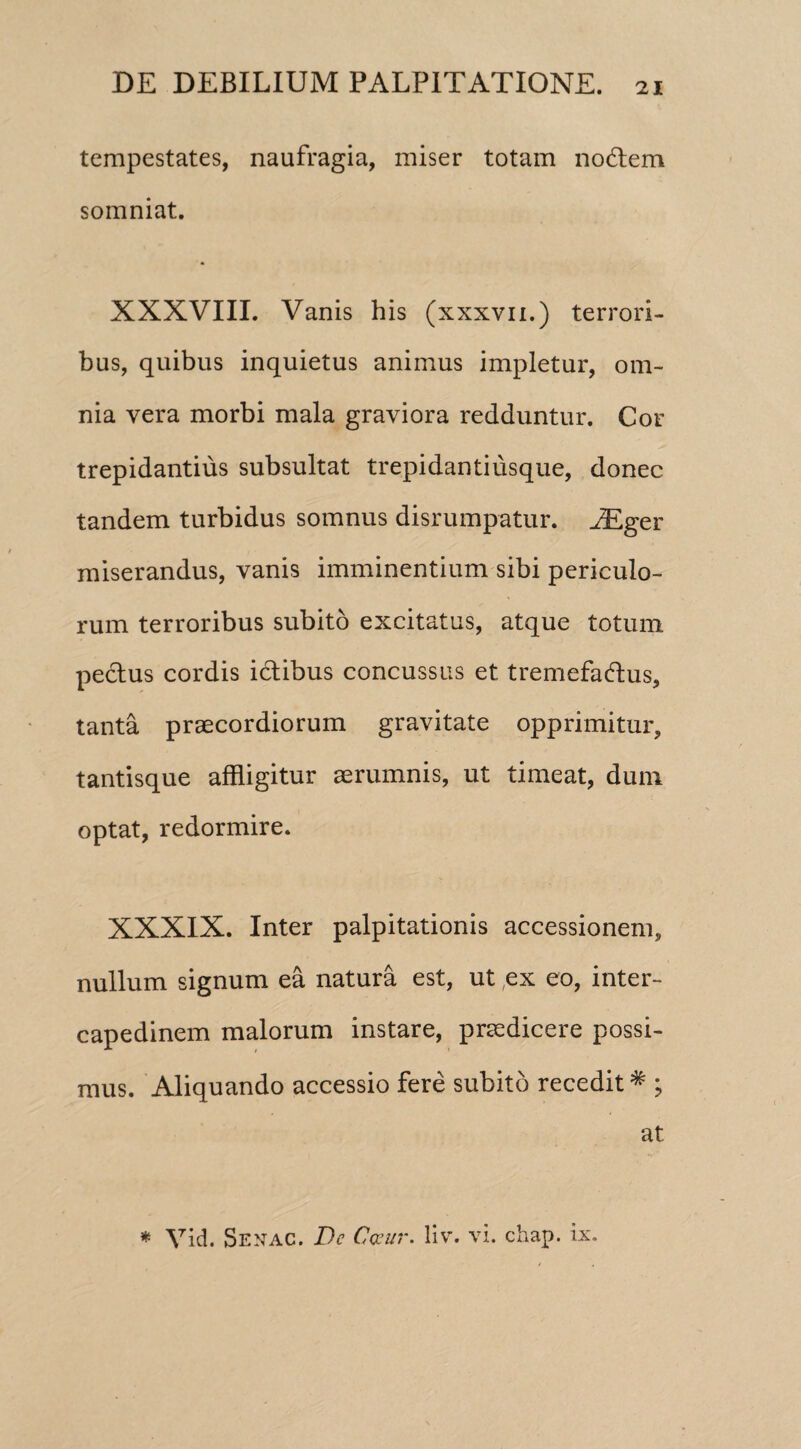 tempestates, naufragia, miser totam noCtem somniat. XXXVIII. Vanis his (xxxvn.) terrori¬ bus, quibus inquietus animus impletur, om¬ nia vera morbi mala graviora reciduntur. Cor trepidantius subsultat trepidantiusque, donec tandem turbidus somnus disrumpatur. JEger miserandus, vanis imminentium sibi periculo¬ rum terroribus subito excitatus, atque totum pectus cordis ictibus concussus et tremefactus, tanta praecordiorum gravitate opprimitur, tantisque affligitur aerumnis, ut timeat, dum optat, redormire. XXXIX. Inter palpitationis accessionem, nullum signum ea natura est, ut ex eo, inter¬ capedinem malorum instare, praedicere possi¬ mus. Aliquando accessio fere subito recedit# ; at * Vid. Senac. De Cceur. liv. vi. chap. ix.