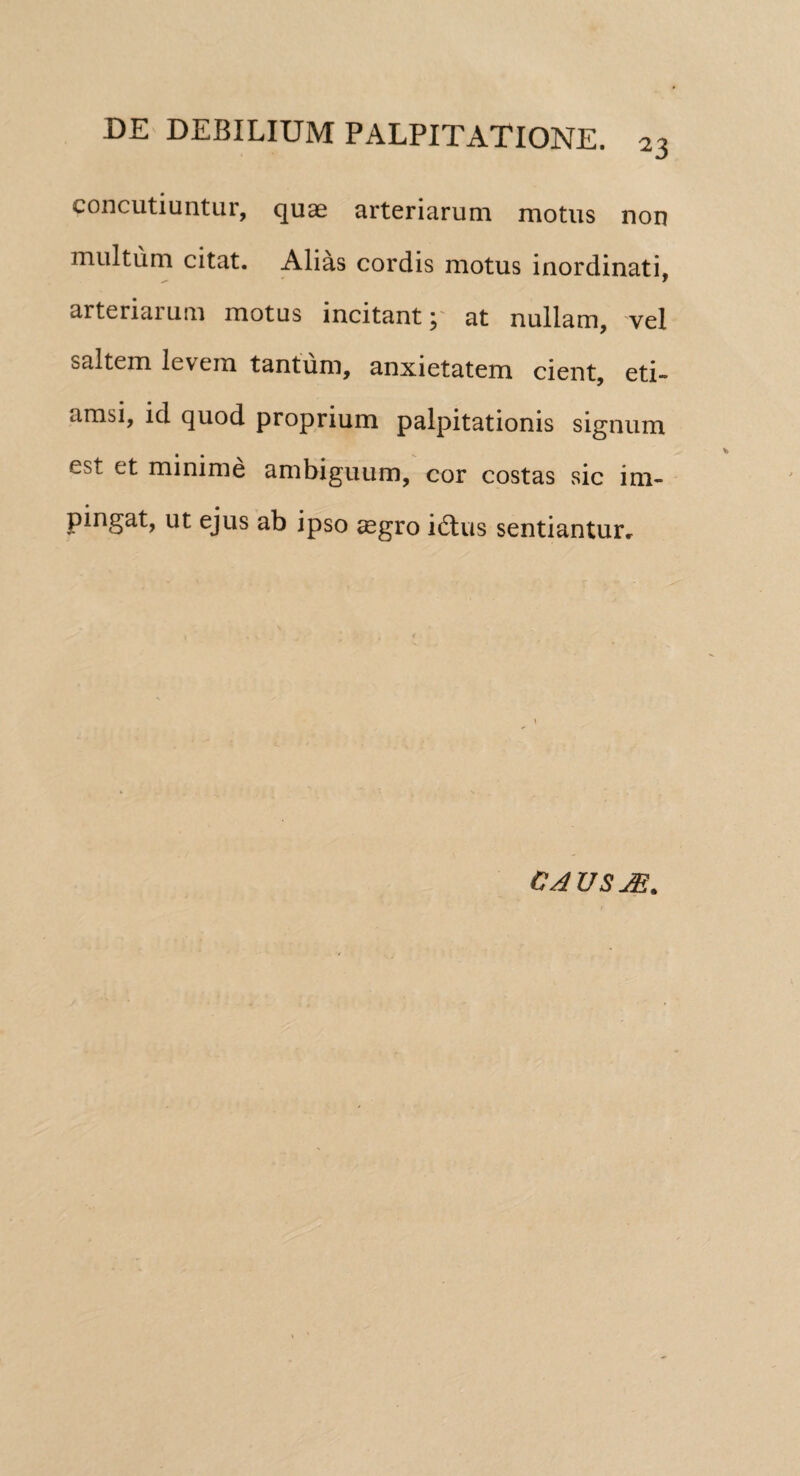 concutiuntur, quae arteriarum motus non multum citat. Alias cordis motus inordinati, arteriarum motus incitant; at nullam, vel saltem levem tantum, anxietatem cient, eti¬ amsi, id quod proprium palpitationis signum est et minime ambiguum, cor costas sic im¬ pingat, ut ejus ab ipso aegro idlus sentiantur. CAUSAS.