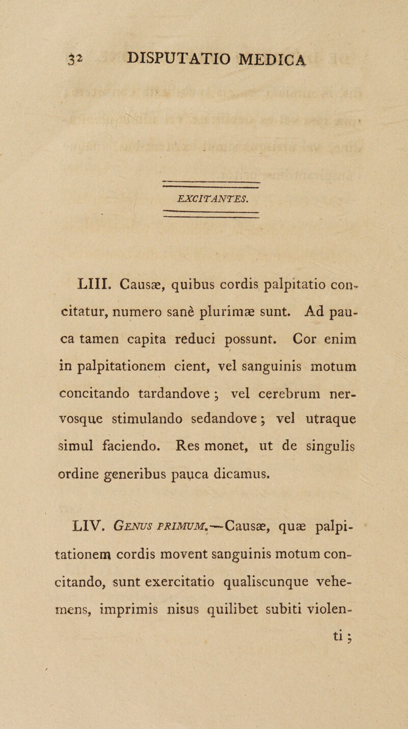 EXCITANTES. LIII. Causae, quibus cordis palpitatio con¬ citatur, numero sane plurimae sunt. Ad pau¬ ca tamen capita reduci possunt. Cor enim in palpitationem cient, vel sanguinis motum concitando tardandove ; vel cerebrum ner¬ vosque stimulando sedandove; vel utraque simul faciendo. Res monet, ut de singulis ordine generibus payca dicamus. LIV. Genus primum.—Causae, quae palpi¬ tationem cordis movent sanguinis motum con¬ citando, sunt exercitatio qualiscunque vehe¬ mens, imprimis nisus quilibet subiti violen-